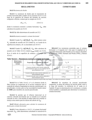 REQUISITOS DE REGLAMENTO PARA CONCRETO ESTRUCTURAL (ACI 318S-14) Y COMENTARIO (ACI 318SR-14) 225
REGLAMENTO COMENTARIO
American Concrete Institute — Copyrighted © Material—www.concrete.org
16
16.4.3 Resistencia de diseño
16.4.3.1 La resistencia de diseño para la transmisión de
cortante horizontal debe cumplir con la ecuación (16.4.3.1) a lo
largo de la superficie de contacto del miembro de concreto
compuesto a flexión, a menos que se cumpla con 16.4.5:
nh u
V V
  (16.4.3.1)
donde la resistencia nominal a cortante horizontal, nh
V , debe
calcularse de acuerdo con 16.4.4.
16.4.3.2  debe determinarse de acuerdo con 21.2.
16.4.4 Resistencia nominal a cortante horizontal
16.4.4.1 Cuando  
3.5
u v
V b d
  , nh
V debe tomarse como
n
V calculado de acuerdo con 22.9, donde v
b es el ancho de la
superficie de contacto y d es concordante con 16.4.4.3.
16.4.4.2 Cuando  
3.5
u v
V b d
  , nh
V debe calcularse de
acuerdo con la Tabla 16.4.4.2, donde ,min
v
A cumple con 16.4.6,
v
b es el ancho de la superficie de contacto y d cumple con
16.4.4.3.
R16.4.4.2 Las resistencias permitidas para el cortante
horizontal y el requisito de 6 mm para la amplitud de la
rugosidad intencional están basados en los ensayos discutidos
en Kaar et al. (1960), Saemann and Washa (1964), y Hanson
(1960).
Tabla 16.4.4.2 — Resistencia nominal a cortante horizontal
Refuerzo para
transmisión de
cortante
Preparación de la superficie de contacto(1)
nh
V , N
,min
v v
A A

Concreto colocado contra concreto endurecido
intencionalmente rugoso con una amplitud total de
aproximadamente 6 mm
Menor de:
1.8 0.6
v yt
v
v
A f
b d
b s
 
 
 
 
(a)
3.5 v
b d (b)
Concreto colocado contra concreto endurecido y no
intencionalmente rugoso
0.55 v
b d (c)
Otros casos
Concreto colocado contra concreto endurecido e
intencionalmente rugoso
0.55 v
b d (d)
(1)
La superficie de contacto de concreto debe estar limpia y sin residuos de exudación o lechada
16.4.4.3 En la Tabla 16.4.4.2, d es la distancia desde la
fibra extrema en compresión de la sección compuesta total al
centroide de refuerzo longitudinal en tracción, preesforzado y no
preesforzado, si existe, pero no hay necesidad de tomarlo menor
de 0.80h para miembros de concreto preesforzado.
R16.4.4.3 En miembros de concreto preesforzado
compuestos, la altura del refuerzo de tracción puede variar a
lo largo del miembro. La definición de d usada en el
Capítulo 22 para la determinación de la resistencia a cortante
vertical también es apropiada para determinar la resistencia a
cortante horizontal.
16.4.4.4 Se permite que el refuerzo transversal en el
concreto colocado previamente que se extiende en el concreto
colocado en sitio y está anclado en ambos lados de la interfaz se
incluya como amarre para los efectos del cálculo de nh
V .
16.4.5 Método alternativo para calcular la resistencia de
diseño para cortante horizontal
16.4.5.1 Como alternativa a 16.4.3.1, el cortante horizontal
mayorado, uh
V , debe determinarse calculando la variación de la
--`````,`,,`,,`,`,`,,``,`,,,`,,-`-`,,`,,`,`,,`---
 
