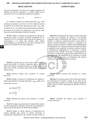 226 REQUISITOS DE REGLAMENTO PARA CONCRETO ESTRUCTURAL (ACI 318S-14) Y COMENTARIO (ACI 318SR-14)
REGLAMENTO COMENTARIO
American Concrete Institute — Copyrighted © Material—www.concrete.org
16
fuerza de comprensión o de tracción en cualquier segmento del
miembro de concreto compuesto, y se debe cumplir con la
ecuación (16.4.5.1) a lo largo de la superficie de contacto.
nh u
V V
  (16.4.5.1)
La resistencia nominal de cortante horizontal, nh
V , debe
calcularse de acuerdo con 16.4.4.1 ó 16.4.4.2, donde el área de
la superficie de contacto debe substituirse por v
b d y uh
V debe
sustituirse por u
V . Se deben tomar precauciones para transferir
la variación de la fuerza de comprensión o de tracción como
fuerza de cortante horizontal a través de la interfaz.
16.4.5.2 Donde el refuerzo de transmisión de cortante se
diseña para resistir el cortante horizontal cumpliendo con la
ecuación (16.4.5.1), la relación entre el área de los amarres y su
espaciamiento a lo largo del miembro debe reflejar
aproximadamente la distribución de las fuerzas cortantes en la
interfaz en el miembro de concreto compuesto.
R16.4.5.2 La distribución del esfuerzo cortante horizontal
a lo largo de la superficie de contacto en un miembro
compuesto refleja la distribución del cortante a lo largo del
miembro. La falla por cortante horizontal se inicia donde el
esfuerzo cortante horizontal es máximo y se propaga a las
regiones de menores esfuerzos. Debido a que el deslizamiento
correspondiente a la resistencia máxima al cortante horizontal
es pequeño en una superficie de contacto concreto-concreto,
la redistribución longitudinal de la resistencia a cortante
horizontal es muy limitada. Por lo tanto, el espaciamiento de
los amarres a lo largo de la superficie de contacto debe ser tal
que proporcione una distribución de la resistencia a cortante
horizontal que se aproxime a la distribución del esfuerzo
cortante a lo largo de la superficie de contacto.
16.4.5.3 Se permite que en una sección cuyo concreto se
colocó previamente, el refuerzo transversal que se extiende
dentro del concreto colocado previamente y anclado en ambos
lados de la interfaz, se incluya como estribos para efectos del
cálculo de nh
V .
16.4.6 Refuerzo mínimo para transferir el cortante
horizontal
R16.4.6 Refuerzo mínimo para transferir el cortante
horizontal
16.4.6.1 Donde el refuerzo de transferencia de cortante se
diseña para transferir el cortante horizontal, ,min
v
A debe ser el
mayor entre (a) y (b):
(a) 0.062 w
c
y
b s
f
f

(b) 0.35 w
y
b s
f
R16.4.6.1 Los requisitos para el área mínima del refuerzo
de transferencia de cortante se basan en los datos de los
ensayos discutidos en Kaar et al. (1960), Saemann and Washa
(1964), Hanson (1960), Grossfield and Birnstiel (1962), y
Mast (1968).
16.4.7 Detallado del refuerzo para transferir el cortante
horizontal
R16.4.7 Detallado del refuerzo para transferir el
cortante horizontal
16.4.7.1 El refuerzo para transferir el cortante debe consistir
en barras individuales o alambres, estribos de ramas múltiples, o
ramas verticales de refuerzo de alambre electrosoldado.
16.4.7.2 Donde se coloca refuerzo de transferencia de
cortante diseñado para resistir el cortante horizontal, el
espaciamiento longitudinal de este refuerzo no debe exceder el
 