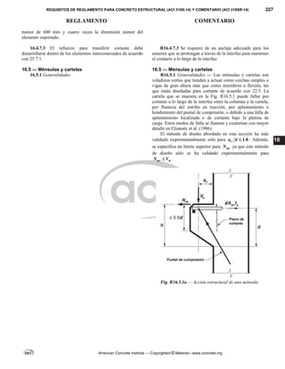 REQUISITOS DE REGLAMENTO PARA CONCRETO ESTRUCTURAL (ACI 318S-14) Y COMENTARIO (ACI 318SR-14) 227
REGLAMENTO COMENTARIO
American Concrete Institute — Copyrighted © Material—www.concrete.org
16
menor de 600 mm y cuatro veces la dimensión menor del
elemento soportado.
16.4.7.3 El refuerzo para transferir cortante debe
desarrollarse dentro de los elementos interconectados de acuerdo
con 25.7.1.
R16.4.7.3 Se requiere de un anclaje adecuado para los
amarres que se prolongan a través de la interfaz para mantener
el contacto a lo largo de la interfaz.
16.5 — Ménsulas y cartelas 16.5 — Ménsulas y cartelas
16.5.1 Generalidades R16.5.1 Generalidades — Las ménsulas y cartelas son
voladizos cortos que tienden a actuar como cerchas simples o
vigas de gran altura más que como miembros a flexión, las
que están diseñadas para cortante de acuerdo con 22.5. La
cartela que se muestra en la Fig. R16.5.1 puede fallar por
cortante a lo largo de la interfaz entre la columna y la cartela,
por fluencia del estribo en tracción, por aplastamiento o
hendimiento del puntal de compresión, o debido a una falla de
aplastamiento localizada o de cortante bajo la platina de
carga. Estos modos de falla se ilustran y examinan con mayor
detalle en Elzanaty et al. (1986).
El método de diseño abordado en esta sección ha sido
validado experimentalmente sólo para 1.0
v
a d  . Además,
se especifica un límite superior para uc
N ya que este método
de diseño sólo se ha validado experimentalmente para
uc u
N V
 .
Fig. R16.5.1a — Acción estructural de una ménsula
 