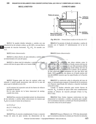 228 REQUISITOS DE REGLAMENTO PARA CONCRETO ESTRUCTURAL (ACI 318S-14) Y COMENTARIO (ACI 318SR-14)
REGLAMENTO COMENTARIO
American Concrete Institute — Copyrighted © Material—www.concrete.org
16
Fig. R16.5.1b — Nomenclatura usada en la Sección 18.3.
16.5.1.1 Se pueden diseñar ménsulas y cartelas con una
relación de luz de cortante a altura, 1.0
v
a d  y con una fuerza
mayorada de tracción horizontal, uc u
N V
 de acuerdo con
16.5.
R16.5.1.1 Se permite el diseño de ménsulas y catelas de
acuerdo con el Capítulo 23 indistintamente de la luz de
cortante.
16.5.2 Límites dimensionales R16.5.2 Límites dimensionales
16.5.2.1 La altura efectiva d para ménsulas y cartelas debe
ser determinada en la cara del apoyo.
16.5.2.2 La altura total de ménsulas y cartelas en el borde
exterior del área de apoyo debe ser al menos 0.5d .
R16.5.2.2 Se especifica una altura mínima como la
señalada en la Fig. R16.5.1(a) en el borde exterior del área de
apoyo para evitar la ocurrencia de una falla prematura debida
a una fisura mayor que se propaga desde debajo del área de
contacto hacia la cara inclinada de la cartela o de la ménsula.
Se han observado fallas prematuras de este tipo (Kriz and
Raths 1965) en cartelas con alturas en el borde exterior del
área de contacto menores que las especificadas en la Sección
16.5.2.2.
16.5.2.3 Ninguna parte del área de contacto sobre una
ménsula o cartela puede proyectarse más allá de la cara del
apoyo que lo indicado en (a) o (b):
(a) El extremo de la porción recta de las barras de refuerzo
principal de tracción
(b) La cara interior de la barra transversal de anclaje,
cuando ésta exista.
R16.5.2.3 La restricción sobre la ubicación del área de
apoyo es necesaria para asegurar el desarrollo de la resistencia
a la fluencia especificada del refuerzo a tracción localizado
cerca de la carga.
Cuando se diseñan ménsulas para resistir fuerzas de
tracción uc
N la platina de apoyo debe estar completamente
anclada al refuerzo de tracción principal (Véase la Fig.
R16.5.1(b)).
16.5.2.4 Para concreto de densidad normal, las dimensiones
de las ménsulas o cartelas deben seleccionarse de manera que
u
V  no exceda el menor de (a) hasta (c):
(a) 0.2 c w
f b d

(b)  
3.3 0.08 c w
f b d


(c) 11 w
b d
R16.5.2.4 Estos límites imponen restricciones de tipo
dimensional en ménsulas y cartelas, necesarias para cumplir
con la resistencia máxima a cortante por fricción permitida en
la sección crítica en la cara de apoyo.
16.5.2.5 Para el concreto completamente liviano o concreto
liviano de arena de peso normal, las dimensiones de las
R16.5.2.5 Ensayos (Mattock et al. 1976) han demostrado
que la resistencia máxima al cortante por fricción de ménsulas
--`````,`,,`,,`,`,`,,``,`,,,`,,-`-`,,`,,`,`,,`---
 