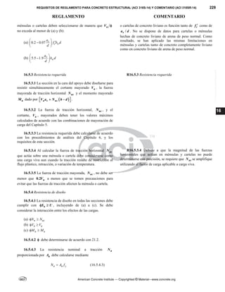 REQUISITOS DE REGLAMENTO PARA CONCRETO ESTRUCTURAL (ACI 318S-14) Y COMENTARIO (ACI 318SR-14) 229
REGLAMENTO COMENTARIO
American Concrete Institute — Copyrighted © Material—www.concrete.org
16
ménsulas o cartelas deben seleccionarse de manera que u
V 
no exceda al menor de (a) y (b):
(a) 0.2 0.07 v
c w
a
f b d
d
 


 
 
(b) 5.5 1.9 v
w
a
b d
d
 

 
 
o cartelas de concreto liviano es función tanto de c
f  como de
/
v
a d . No se dispone de datos para cartelas o ménsulas
hechas de concreto liviano de arena de peso normal. Como
resultado, se han aplicado las mismas limitaciones en
ménsulas y cartelas tanto de concreto completamente liviano
como en concreto liviano de arena de peso normal.
16.5.3 Resistencia requerida R16.5.3 Resistencia requerida
16.5.3.1 La sección en la cara del apoyo debe diseñarse para
resistir simultáneamente el cortante mayorado u
V , la fuerza
mayorada de tracción horizontal uc
N y el momento mayorado
u
M dado por  
u v uc
V a N h d
 
 
  .
16.5.3.2 La fuerza de tracción horizontal, uc
N , y el
cortante, u
V , mayorados deben tener los valores máximos
calculados de acuerdo con las combinaciones de mayoración de
carga del Capítulo 5.
16.5.3.3 La resistencia requerida debe calcularse de acuerdo
con los procedimientos de análisis del Capítulo 6, y los
requisitos de esta sección.
16.5.3.4 Al calcular la fuerza de tracción horizontal uc
N
que actúa sobre una ménsula o cartela debe considerarse como
una carga viva aun cuando la tracción resulte de restricción al
flujo plástico, retracción, o variación de temperatura.
R16.5.3.4 Debido a que la magnitud de las fuerzas
horizontales que actúan en ménsulas y cartelas no puede
determinarse con precisión, se requiere que uc
N se amplifique
utilizando el factor de carga aplicable a carga viva.
16.5.3.5 La fuerza de tracción mayorada, uc
N , no debe ser
menor que 0.2 u
V a menos que se tomen precauciones para
evitar que las fuerzas de tracción afecten la ménsula o cartela.
16.5.4 Resistencia de diseño
16.5.4.1 La resistencia de diseño en todas las secciones debe
cumplir con n
S U
  , incluyendo de (a) a (c). Se debe
considerar la interacción entre los efectos de las cargas.
(a) n uc
N N
 
(b) n u
V V
 
(c) n u
M M
 
16.5.4.2  debe determinarse de acuerdo con 21.2.
16.5.4.3 La resistencia nominal a tracción n
N
proporcionada por n
A debe calcularse mediante
n n y
N A f
 (16.5.4.3)
--`````,`,,`,,`,`,`,,``,`,,,`,,-`-`,,`,,`,`,,`---
 
