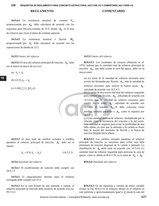 230 REQUISITOS DE REGLAMENTO PARA CONCRETO ESTRUCTURAL (ACI 318S-14) Y COMENTARIO (ACI 318SR-14)
REGLAMENTO COMENTARIO
American Concrete Institute — Copyrighted © Material—www.concrete.org
16
16.5.4.4 La resistencia nominal de cortante n
V
proporcionada por vf
A debe calcularse de acuerdo con los
requisitos para fricción-cortante de 22.9, donde vf
A es el área
de refuerzo que cruza el plano de cortante supuesto.
16.5.4.5 La resistencia nominal a flexión n
M
proporcionada por f
A debe calcularse de acuerdo con las
suposiciones de diseño de 22.2.
16.5.5 Límites del refuerzo 16.5.5 Límites del refuerzo
16.5.5.1 El área del refuerzo principal de tracción, sc
A debe
ser al menos la mayor de (a) a (c):
(a) f n
A A

(b)  
2 3 vf n
A A

(c)   
0.04 c y w
f f b d

R16.5.5.1 Los resultados de ensayos (Mattock et al.
1976) indican que la cantidad total de refuerzo principal de
tracción, sc
A , que debe cruzar la cara del apoyo, debe ser la
mayor entre:
(a) La suma de la cantidad de refuerzo necesario para
resistir las demandas por flexión, f
A , más la cantidad de
refuerzo necesario para resistir la fuerza axial, n
A ,
calculada de acuerdo con 16.5.4.3.
(b) La suma de dos tercios del total del refuerzo requerido
para cortante por fricción, vf
A , calculada de acuerdo con
16.5.4.4, más la cantidad de refuerzo necesario para
resistir fuerza axial, n
A , calculada de acuerdo con
16.5.4.3. El restante 3
vf
A debe colocarse como
estribos cerrados paralelos a sc
A como se requiere por
16.5.5.2.
(c) Una cantidad mínima de refuerzo, multiplicada por la
relación entre la resistencia del concreto y la del acero.
Esta cantidad se requiere para evitar la posibilidad de una
falla súbita, en caso que la ménsula o la cartela se fisure
bajo la acción del momento de flexión y la fuerza de
tracción dirigida hacia afuera.
16.5.5.2 El área total de estribos cerrados o estribos
paralelos al refuerzo principal de tracción, h
A , debe ser al
menos:
 
0.5
h sc n
A A A
  (16.5.5.2)
R16.5.5.2 Los estribos cerrados paralelos al refuerzo
principal de tracción se necesitan para evitar una falla
prematura de tracción diagonal de la cartela o ménsula. La
distribución de h
A debe estar en acuerdo con 16.5.6.6. La
cantidad total de refuerzo requerida para atravesar la cara de
apoyo, como se señala en R16.5.1b, es la suma de sc
A y h
A .
16.5.6 Detallado del refuerzo R16.5.6 Detallado del refuerzo
16.5.6.1 El recubrimiento de concreto debe cumplir con
20.6.1.3.
16.5.6.2 El espaciamiento mínimo para el refuerzo
corrugado debe cumplir con 25.2.
16.5.6.3 En la cara frontal de una ménsula o cartela, el
refuerzo principal de tracción debe anclarse de acuerdo con (a),
(b) o (c):
R16.5.6.3 En las ménsulas y cartelas de altura variable
(Véase la Fig. R16.5.1a, el esfuerzo último en el refuerzo es
casi uniforme y aproximadamente igual a y
f desde la cara del
 