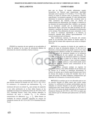 REQUISITOS DE REGLAMENTO PARA CONCRETO ESTRUCTURAL (ACI 318S-14) Y COMENTARIO (ACI 318SR-14) 235
REGLAMENTO COMENTARIO
American Concrete Institute — Copyrighted © Material—www.concrete.org
17
para que no fluyan. Al diseñar aditamentos usando
mecanismos de fluencia para proporcionar ductilidad
adecuada como lo permite 17.2.3.4.3(b) y 17.2.3.5.3(a), debe
tenerse en cuenta la relación entre la resistencia a fluencia
especificada y la resistencia esperada. El valor utilizado para
determinar la resistencia esperada debe considerar tanto la
sobre resistencia del material como los efectos de
endurecimiento por deformación. Por ejemplo, el material en
un elemento de conexión podría fluir y debido a un aumento
de su resistencia causado por el endurecimiento por
deformación llegar a provocar una falla secundaria del sub-
elemento o aumentar las fuerzas o demandas de deformación
en los anclajes. Para aditamentos de acero estructural, si solo
se conoce la resistencia especificada a la fluencia, la
resistencia esperada debe tomarse aproximadamente 1.25
veces la resistencia real a la fluencia.
Bajo condiciones sísmicas, la dirección del cortante
puede no ser previsible. Para obtener un diseño seguro, la
fuerza total de cortante debe suponerse que actúa en cualquier
dirección.
17.2.3.2 Los requisitos de este capítulo no son aplicables al
diseño de anclajes en las zonas de articulación plástica de
estructuras de concreto sometidas a fuerzas sísmicas.
R17.2.3.2 Los requisitos de diseño de este capítulo no
aplican en zonas de articulación plástica. El alto nivel de
fisuración y descascaramiento que puede ocurrir en las zonas
de articulaciones plásticas exceden las condiciones para las
cuales los valores de resistencia basados en la resistencia
nominal del concreto de este capítulo son adecuados. Se
considera que las zonas de articulación plástica se extienden
en una distancia igual al doble de la altura del elemento
medida de la cara de la columna o viga e incluyen cualquier
otra sección en muros, pórticos y losas donde pueda ocurrir
fluencia del acero de refuerzo como consecuencia de los
desplazamientos laterales.
Cuando deban colocarse anclajes en regiones de
articulación plástica, éstos deben detallarse de tal manera que
las fuerzas en el anclaje se transfieran directamente al
refuerzo de anclaje que se diseña específicamente para llevar
las fuerzas del anclaje al cuerpo del miembro lejos de la
región del anclaje. No deben emplearse configuraciones que
dependan de la resistencia a la tracción del concreto.
17.2.3.3 Los anclajes postinstalados deben estar calificados
para fuerzas sísmicas de acuerdo con ACI 355.2 ó ACI 355.4.
La resistencia a la extracción por deslizamiento p
N y la
resistencia del acero en cortante sa
V para anclajes de expansión
o con sobre perforación en su base deben basarse en los
resultados de ensayos de simulación sísmica de ACI 355.2 (ACI
355.2 Simulated Seismic Tests). Para anclajes adheridos, la
resistencia del acero a cortante sa
V y los esfuerzos
característicos de adherencia uncr
 y cr
 deben basarse en
resultados de ensayos realizados siguiendo los ensayos de
simulación sísmica de ACI 355.4 (ACI 355.4 Simulated Seismic
Tests).
R17.2.3.3 Los anclajes que no son adecuados para su uso
en concreto fisurado no deben usarse para resistir cargas
sísmicas. La calificación de anclajes postinstalados para ser
utilizados en concreto fisurado es una parte integral de las
calificaciones para resistir fuerzas sísmicas en ACI 355.2 y
ACI 355.4. Los valores de diseño obtenidos de los Ensayos de
Simulación Sísmica de ACI 355.2 y ACI 355.4 se espera que
sean menores que los obtenidos para aplicaciones con fuerzas
estáticas.
--`````,`,,`,,`,`,`,,``,`,,,`,,-`-`,,`,,`,`,,`---
 