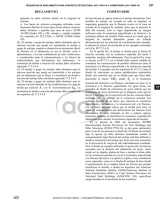 REQUISITOS DE REGLAMENTO PARA CONCRETO ESTRUCTURAL (ACI 318S-14) Y COMENTARIO (ACI 318SR-14) 237
REGLAMENTO COMENTARIO
American Concrete Institute — Copyrighted © Material—www.concrete.org
17
aplanada no debe incluirse dentro de la longitud de
estirado.
vi. Las barras de refuerzo corrugadas utilizadas como
elementos dúctiles de acero para resistir efectos sísmicos
deben limitarse a aquellas que sean de acero ASTM
A615M Grados 280 y 420, siempre y cuando cumplan
los requisitos de 20.2.2.5(b), o ASTM A706M Grado
420.
(b) El anclaje o grupo de anclajes deben diseñarse para la
máxima tracción que pueda ser transmitida al anclaje o
grupo de anclajes cuando se desarrolla un mecanismo dúctil
de fluencia en el aditamento ya sea en flexión, corte o
aplastamiento, o en una combinación de estas condiciones,
y considerando tanto la sobreresistencia y los efectos de
endurecimiento por deformación del aditamento. La
resistencia de diseño a tracción del anclaje debe calcularse
siguiendo 17.2.3.4.4.
(c) El anclaje o grupo de anclajes debe diseñarse para la
máxima tracción que pueda ser transmitida a los anclajes
por un aditamento que no fluya. La resistencia de diseño a
tracción del anclaje debe calcularse siguiendo 17.2.3.4.4.
(d) El anclaje o grupo de anclajes debe diseñarse para la
máxima tracción obtenida de las combinaciones de carga de
diseño que incluyen E , con E incrementado por 0
 . La
resistencia de diseño a tracción del anclaje debe cumplir con
los requisitos de 17.2.3.4.4.
de tracción que se supone actúa en el anclaje únicamente. Para
tornillos de anclaje sin roscado en toda su longitud, es
importante garantizar que la fluencia ocurre en la zona no
roscada de la longitud de estirado, antes que se presente la
falla del roscado. Esto se logra disponiendo un margen
suficiente entre la resistencia especificada a la fluencia y la
resistencia última del tornillo. Debe tenerse en cuenta que la
longitud de estirado disponible puede ser influida
adversamente por las prácticas de construcción (por ejemplo,
la adición de tuercas de nivelación en los ejemplos mostrados
en la Fig. R17.2.3.4.3).
En la opción (b), el anclaje se diseña para la fuerza de
tracción asociada con la resistencia esperada del metal o
materiales similares del aditamento. Para la opción (b), como
se discute en R17.2.3, en el diseño debe tenerse cuidado de
considerar las consecuencias de posibles diferencias entre la
resistencia a la fluencia especificada y la resistencia esperada
del anclaje. Un ejemplo son los requisitos de 18.5.2.2 para el
diseño de conexiones en muros prefabricados intermedios
donde una conexión que no se diseña para que fluya debe
desarrollar al menos 1.5 y
S donde y
S es la resistencia
nominal del elemento a la fluencia, calculada con base en la
resistencia a la fluencia especificada. De igual forma, los
manuales de diseño de estructuras de acero indican que las
conexiones de acero estructural que se designan como que no
fluyen y son parte de la trayectoria de fuerzas sísmicas deben
diseñarse para un múltiplo de la resistencia nominal. Ese
múltiplo depende de un factor que relaciona la resistencia
especificada a la fluencia y la resistencia real a la fluencia,
con un factor adicional mayor que la unidad para tener en
cuenta el endurecimiento por deformación del material. Para
aditamentos de acero trabajado en frío o madera, aplican
principios similares al determinar la resistencia esperada del
aditamento para calcular la resistencia requerida del anclaje.
En la edición de 2009 del documento NEHRP
Recommended Seismic Provisions for New Buildings and
Other Structures (FEMA P750-10), se dan guías adicionales
para el uso de las opciones (a) hasta (d). El diseño de anclajes
bajo la opción (a) debe utilizarse únicamente cuando el
comportamiento bajo fluencia del anclaje está bien definido y
donde la interacción del anclaje que fluye con otros elementos
en la trayectoria de cargas ha sido adecuadamente estudiada.
Para el diseño de anclajes utilizando la opción (b), las fuerzas
asociadas con la fluencia del aditamento de acero, como
puede ser un ángulo, platina de base o anclaje al alma, debe
ser la resistencia esperada en vez de la resistencia especificada
a la fluencia del acero. La opción (c) aplica a una variedad de
casos especiales, como es el diseño de anclajes de base donde
el aplastamiento de la madera limita las fuerzas que puedan
transferirse al tornillo, o donde los requisitos del American
National Standards Institute (ANSI)/American Institute of
Steel Construction (AISC) en Code Seismic Provisions for
Structural Steel Buildings (ANSI/AISC 341) especifican
cargas basadas en la resistencia de los miembros.
--`````,`,,`,,`,`,`,,``,`,,,`,,-`-`,,`,,`,`,,`---
 