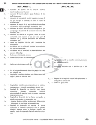 22 REQUISITOS DE REGLAMENTO PARA CONCRETO ESTRUCTURAL (ACI 318S-14) Y COMENTARIO (ACI 318SR-14)
REGLAMENTO COMENTARIO
American Concrete Institute — Copyrighted © Material—www.concrete.org
2 cr
I = momento de inercia de la sección fisurada
transformada a concreto, mm4
e
I = momento de inercia efectivo para el cálculo de las
deflexiones, mm4
g
I = momento de inercia de la sección bruta con respecto al
eje que pasa por el centroide, sin tener en cuenta el
refuerzo, mm4
s
I = momento de inercia de la sección bruta de una losa
con respecto al eje que pasa por el centroide, mm4
se
I = momento de inercia del refuerzo con respecto al eje
que pasa por el centroide de la sección transversal del
miembro, mm4
sx
I = momento de inercia de un perfil o tubo de acero
estructural, con respecto al eje que pasa por el
centroide de la sección transversal del miembro
compuesto, mm4
k = factor de longitud efectiva para miembros en
compresión
c
k = coeficiente para la resistencia básica al arrancamiento
del concreto en tracción
cp
k = coeficiente para la resistencia al desprendimiento por
cabeceo del anclaje
f
k = factor de resistencia del concreto
n
k = factor de efectividad del confinamiento
t
K = rigidez torsional de un miembro a torsión, momento
por unidad de rotación
tr
K = índice de refuerzo transversal, mm
05
K = coeficiente asociado con el percentil del 5 por
ciento
 = luz de la viga o losa en una dirección; proyección libre
del voladizo, mm
a
 = longitud de embebido adicional más allá del centro del
apoyo o punto de inflexión, mm
anc
 = longitud a lo largo de la cual debe presentarse el
anclaje de un tensor, mm
b
 = ancho del apoyo, mm
c
 = longitud del miembro en compresión en un pórtico,
medida centro a centro de los nudos del pórtico, mm
d
 = longitud de desarrollo en tracción para barras
corrugadas, alambres corrugados, refuerzo
electrosoldado de alambre liso o corrugado, o torones
de preesfuerzo, mm
dc
 = longitud de desarrollo de las barras corrugadas y
alambres corrugados en compresión, mm
db
 = longitud donde se inhibe la adherencia del acero de
preesfuerzo en el extremo del miembro, mm
dh
 = longitud de desarrollo en tracción de barras
corrugadas o alambres corrugados con un gancho
estándar, medida desde el extremo exterior del
gancho, punto de tangencia, hacia la sección crítica,
mm
--`````,`,,`,,`,`,`,,``,`,,,`,,-`-`,,`,,`,`,,`---
 