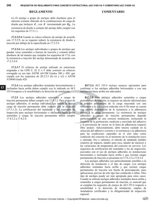 240 REQUISITOS DE REGLAMENTO PARA CONCRETO ESTRUCTURAL (ACI 318S-14) Y COMENTARIO (ACI 318SR-14)
REGLAMENTO COMENTARIO
American Concrete Institute — Copyrighted © Material—www.concrete.org
17
(c) El anclaje o grupo de anclajes debe diseñarse para el
máximo cortante obtenido de la combinaciones de carga de
diseño que incluyen E , con E incrementado por 0
 . La
resistencia de diseño a cortante del anclaje debe cumplir con
los requisitos de 17.3.1.1.
17.2.3.5.4 Cuando se coloca refuerzo de anclaje de acuerdo
con 17.5.2.9, no se requiere reducir la resistencia de diseño a
tracción por debajo de lo especificado en 17.5.2.9.
17.2.3.6 Los anclajes individuales o grupos de anclajes que
puedan verse sometidos a fuerzas de tracción y cortante deben
diseñarse de tal manera que cumplan los requisitos de 17.6, con
la resistencia a tracción del anclaje determinada de acuerdo con
17.2.3.4.4.
17.2.3.7 El refuerzo de anclaje utilizado en estructuras
asignadas a las CDS C, D, E o F debe consistir en refuerzo
corrugado ya sea tipo ASTM A615M Grados 280 y 420, que
cumpla con los requisitos de 20.2.2.5 (b) (i) y (ii) o ASTM
A706M Grado 420.
17.2.4 Los anclajes adheridos instalados horizontalmente o
inclinados hacia arriba deben cumplir con lo indicado en ACI
355.4 respecto a la sensibilidad a la dirección de instalación.
R17.2.4 ACI 355.4 incluye ensayos opcionales para
confirmar si los anclajes adheridos horizontales o con una
inclinación hacia arriba son adecuados.
17.2.5 Los anclajes adheridos sometidos a cargas de
tracción permanente deben cumplir con 17.3.1.2. Para grupos de
anclajes adheridos, el anclaje individual que resista la mayor
carga de tracción permanente debe cumplir con la ecuación
(17.3.1.2). La certificación del instalador y los requisitos de
inspección para anclajes horizontales o inclinados hacia arriba
sometidos a cargas de tracción permanente deben cumplir
17.8.2.2 a 17.8.2.4.
R17.2.5 Para anclajes adheridos sometidos a cargas
permanentes de tracción, se requiere un cálculo adicional para
la porción permanente de la carga mayorada con una
resistencia a la adherencia reducida con el fin tener en cuenta
una posible disminución de la resistencia a la adherencia
debida a la carga permanente. La resistencia de anclajes
adheridos a cargas de tracción permanentes depende
particularmente de una correcta instalación, incluyendo la
limpieza de la perforación, medición y mezclado del adhesivo
y la prevención de vacíos en la línea de adherencia (espacio
libre anular). Adicionalmente, debe tenerse cuidado en la
selección del adhesivo correcto y la resistencia a la adherencia
para las condiciones esperadas en el sitio tales como
condición del concreto en el momento de la instalación (seco
o saturado, frío o caliente), el método de taladrado (taladro
rotatorio de impacto, taladro para roca, taladro de núcleos) y
las variaciones de temperatura del concreto en servicio. Los
requisitos de certificación del instalador y los de inspección,
asociados con el uso de anclajes adheridos en instalaciones
horizontales o inclinadas hacia arriba y que resistan cargas
permanentes de tracción se presentan en 17.8.2.2 a 17.8.2.4.
Los anclajes adheridos son particularmente sensibles a la
dirección de instalación y el tipo de cargas. Los anclajes
adheridos instalados hacia arriba y que resisten cargas
permanentes de tracción son fuente de preocupación, pues
aplicaciones previas de este tipo han conducido a fallas. Otro
tipo de anclajes puede ser más apropiado para estos casos.
Cuando se utilizan anclajes adheridos instalados hacia arriba y
sometidos a cargas permanentes de tracción, es esencial que
se cumplan los requisitos de ensayo de ACI 355.4 respecto a
sensibilidad a la dirección de instalación, empleo de
instaladores certificados y la obligatoriedad de inspección
especial.
--`````,`,,`,,`,`,`,,``,`,,,`,,-`-`,,`,,`,`,,`---
 