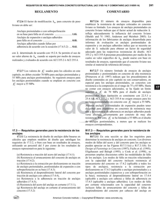REQUISITOS DE REGLAMENTO PARA CONCRETO ESTRUCTURAL (ACI 318S-14) Y COMENTARIO (ACI 318SR-14) 241
REGLAMENTO COMENTARIO
American Concrete Institute — Copyrighted © Material—www.concrete.org
17
17.2.6 El factor de modificación a
 para concreto de peso
liviano en debe ser:
Anclajes preinstalados o con sobreperforación
en su base para falla en el concreto .......................... 1.0
Anclajes de expansión o anclajes adheridos
para falla en el concreto ............................................ 0.8
Anclajes adheridos cuando fallan por
adherencia de acuerdo con la ecuación (17.4.5.2) .... 0.6
con  determinado de acuerdo con 19.2.4. Se permite el uso de
un valor alterno de a
 cuando se soporte por medio de ensayos
realizados y evaluados de acuerdo con ACI 355.2 ó ACI 355.4.
R17.2.6 El número de ensayos disponibles para
establecer la resistencia de anclajes colocados en concreto
liviano es limitado. Los ensayos de anclajes preinstalados en
concreto liviano indican que el factor actual de reducción 
refleja adecuadamente la influencia del concreto liviano
(Shaikh and Yi 1985; Anderson and Meinheit 2005). La
información de los fabricantes de anclajes desarrollada para
informes de evaluación en anclajes postinstalados de
expansión y en anclajes adheridos indica que se necesita un
valor de  reducido para obtener un factor de seguridad
adecuado para las respectivas resistencias de diseño. ACI
355.2 y ACI 355.4 presentan procedimientos por medio de los
cuales un valor específico de a
 puede usarse con base en
resultados de ensayos, suponiendo que el concreto liviano sea
similar al material de referencia del ensayo.
17.2.7 Los valores de c
f  usados para los cálculos en este
capítulo, no deben exceder 70 MPa para anclajes preinstalados y
55 MPa para anclajes postinstalados. Se requieren ensayos para
los anclajes postinstalados cuando se emplean en concreto con
c
f  mayor a 55 MPa.
R17.2.7 Un número limitado de ensayos de anclajes
preinstalados y postinstalados en concreto de alta resistencia
(Primavera et al. 1997) indican que los procedimientos de
diseño contenidos en este capítulo no son conservadores, en
especial para los anclajes preinstalados, en concretos con
resistencia a la compresión en el rango de 75 a 85 MPa. Hasta
no contar con ensayos adicionales, se ha fijado un límite
superior a c
f  de 70 MPa para el diseño de anclajes
preinstalados. Esta limitación es consistente con 22.5.3 y
25.4.1.4. ACI 355.2 y ACI 355.4 no exigen ensayos para los
anclajes postinstalados en concreto con c
f  mayor a 55 MPa.
Algunos anclajes postinstalados de expansión pueden tener
dificultad para expandirse en concretos de resistencia muy
alta y la resistencia de adherencia en anclajes adheridos puede
verse afectada adversamente por concreto de muy alta
resistencia. Por esto, c
f  se ha limitado a 55 MPa en el diseño
de anclajes postinstalados, a menos que se realicen los
ensayos correspondientes.
17.3 — Requisitos generales para la resistencia de los
anclajes
R17.3 — Requisitos generales para la resistencia de
los anclajes
17.3.1 La resistencia de diseño de anclajes debe basarse en
cálculos que empleen modelos de diseño que satisfagan los
requisitos de 17.3.2, o bien con base en resultados de ensayos,
utilizando un percentil del 5 por ciento de los resultados de
ensayos representativos para lo siguiente:
(a) Resistencia a tracción del acero del anclaje (17.4.1).
(b) Resistencia al arrancamiento del concreto de anclajes en
tracción (17.4.2).
(c) Resistencia a la extracción por deslizamiento en tracción
de anclajes preinstalados, postinstalados de expansión o con
sobreperforación en su base (17.4.3).
(d) Resistencia al desprendimiento lateral del concreto por
tracción de anclajes con cabeza (17.4.4),
(e) Resistencia a la adherencia en tracción de anclajes
adheridos (17.4.5),
(f) Resistencia del acero del anclaje en cortante (17.5.1),
(g) Resistencia del anclaje en cortante al arrancamiento del
concreto (17.5.2)
R17.3.1 En esta sección se dan los requisitos para
determinar la resistencia de anclajes en concreto. Los diversos
modos de fallas del acero y del concreto para los anclajes se
pueden apreciar en las Figuras R17.3.1(a) y R17.3.1(b). En
Design of Fastenings in Concrete (1997); Fuchs et al. (1995);
Eligehausen and Balogh (1995); y Cook et al. (1998)., se
presentan amplias discusiones sobre las modalidades de falla
de los anclajes. Los modos de falla en tracción relacionados
con la capacidad del concreto incluyen resistencia al
arrancamiento del concreto en 17.4.2 (aplicable a todos los
tipos de anclajes), resistencia a la extracción por
deslizamiento en 17.4.3 (aplicable a anclajes preinstalados y a
anclajes postinstalados expansivos y con sobreperforación en
la base), resistencia al desprendimiento lateral en 17.4.4
(aplicable a anclajes con cabeza) y fallas de adherencia en
17.4.5 (aplicable a anclajes adheridos). Los modos de falla
por cortante relacionados con la capacidad del concreto
incluyen fallas de arrancamiento del concreto y fallas de
desprendimiento del concreto por cabeceo del anclaje en
--`````,`,,`,,`,`,`,,``,`,,,`,,-`-`,,`,,`,`,,`---
 