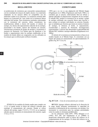 244 REQUISITOS DE REGLAMENTO PARA CONCRETO ESTRUCTURAL (ACI 318S-14) Y COMENTARIO (ACI 318SR-14)
REGLAMENTO COMENTARIO
American Concrete Institute — Copyrighted © Material—www.concrete.org
17
en predicciones de resistencia que concuerden sustancialmente
con los resultados de ensayos de amplio alcance. Los materiales
empleados en los ensayos deben ser compatibles con los
materiales usados en la estructura. La resistencia nominal debe
basarse en el percentil de 5 por ciento de la resistencia básica
individual del anclaje. Para resistencias nominales relacionadas
con la resistencia del concreto, deben considerarse las
modificaciones debido a efectos del tamaño, el número de
anclajes, los efectos del espaciamiento reducido de los anclajes,
proximidad a los bordes, espesor del elemento de concreto,
solicitaciones excéntricas de grupos de anclajes y la presencia o
ausencia de fisuración. Los límites para las distancias a los
bordes y espaciamiento entre los anclajes establecidos en los
modelos de diseño deben ser congruentes con los utilizados en
los ensayos que se utilicen para verificar el modelo.
1995) que a su vez es una adaptación del Método Kappa
(Eligehausen et al. 2006a; Eligehausen and Fuchs 1988) y se
considera que es preciso, relativamente fácil de utilizar y
además aplicable en disposiciones irregulares de los anclajes.
El método DCC predice la resistencia de un anclaje o grupo
de anclajes utilizando una ecuación básica para tracción o
para cortante en anclajes individuales en concreto fisurado,
que se multiplica por factores que tienen en cuenta el número
de anclajes, la distancia al borde, el espaciamiento,
excentricidad y ausencia de fisuración. Investigaciones
experimentales y teóricas han demostrado la aplicabilidad del
Método DCC también a anclajes adheridos (Eligehausen et al.
2006a)
El cálculo de la resistencia al arrancamiento se basa en un
modelo basado en el Método Kapa. Es consistente con un
ángulo del prisma de arrancamiento de aproximadamente 35
grados (Fig. R17.3.2a y b).
Fig. R17.3.2a — Cono de arrancamiento por tracción
Fig. R17.3.2b — Cono de arrancamiento por cortante
17.3.2.1 En los modelos de diseño usados para cumplir con
17.3.2, se puede incluir el efecto del refuerzo colocado para
restringir el arrancamiento del concreto. Donde se coloca
refuerzo del anclaje, según 17.4.2.9 y 17.5.2.9, no se requieren
cálculos para la resistencia al arrancamiento del concreto, según
17.4.2 y 17.5.2.
R17.3.2.1 Agregar refuerzo adicional en la dirección de
la carga, puede aumentar enormemente la capacidad de
resistencia y deformación de las conexiones con anclajes. Ese
incremento es conveniente para los anclajes preinstalados
como los usados en elementos prefabricados.
En las referencias CEB (1997, 1994), Klingner et al.
(1982), ACI 349, and Eligehausen et al. (2006b) se
proporciona información sobre el efecto del refuerzo en el
comportamiento de los anclajes. El efecto del refuerzo no se
 
