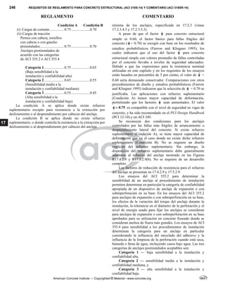 246 REQUISITOS DE REGLAMENTO PARA CONCRETO ESTRUCTURAL (ACI 318S-14) Y COMENTARIO (ACI 318SR-14)
REGLAMENTO COMENTARIO
American Concrete Institute — Copyrighted © Material—www.concrete.org
17
Condición A Condición B
(i) Cargas de cortante ...............0.75....................0.70
(ii) Cargas de tracción
Pernos con cabeza, tornillos
con cabeza o con gancho
preinstalados..........................0.75....................0.70
Anclajes postinstalados de
acuerdo con las categorías
de ACI 355.2 ó ACI 355.4
Categoría 1 .....................0.75....................0.65
(Baja sensibilidad a la
instalación y confiabilidad alta)
Categoría 2 .....................0.65....................0.55
(Sensibilidad media a la
instalación y confiabilidad mediana)
Categoría 3 .....................0.55....................0.45
(Alta sensibilidad a la
instalación y confiabilidad baja)
La condición A se aplica donde existe refuerzo
suplementario excepto para resistencia a la extracción por
deslizamiento o al desprendimiento por cabeceo del anclaje.
La condición B se aplica donde no existe refuerzo
suplementario, o donde controla la resistencia a la extracción por
deslizamiento o al desprendimiento por cabeceo del anclaje.
mínima de los anclajes, especificada en 17.2.3 (véase
17.2.3.4.3 y 17.2.3.5.3).
A pesar de que el factor  para concreto estructural
simple es 0.60, el factor básico para fallas frágiles del
concreto (  = 0.70) se escogió con base en los resultados de
estudios probabilísticos (Farrow and Klingner 1995), los
cuales indicaron que el uso del factor  para concreto
estructural simple con valores promedio de fallas controladas
por el concreto llevaba a niveles de seguridad adecuados.
Debido a que las expresiones para la resistencia nominal
utilizadas en este capítulo y en los requisitos de los ensayos
están basados en percentiles de 5 por ciento, el valor de  =
0.60 sería demasiado conservador. Comparaciones con otros
procedimientos de diseño y estudios probabilísticos (Farrow
and Klingner 1995) indicaron que la selección de  = 0.70 se
justificaba. Las aplicaciones con refuerzo suplementario
(Condición A) tienen mayor capacidad de deformación,
permitiendo que los factores  sean aumentados. El valor
0.75
  es compatible con el nivel de seguridad en vigas de
concreto, y ha sido recomendado en el PCI Design Handbook
(PCI 12-10) y en ACI 349.
Se reconocen dos condiciones para los anclajes
controlados por las fallas más frágiles de arrancamiento o
desprendimiento lateral del concreto. Si existe refuerzo
suplementario (Condición A), se tiene mayor capacidad de
deformación que en el caso donde no existe dicho refuerzo
suplementario (Condición B). No se requiere un diseño
explícito del refuerzo suplementario. Sin embargo, la
disposición del refuerzo suplementario debe generalmente
adaptarse al refuerzo del anclaje mostrado en las Figuras
R17.4.2.9 y R17.5.2.9(b). No se requiere de un desarrollo
completo.
Los factores de reducción de resistencia para el refuerzo
del anclaje se presentan en 17.4.2.9 y 17.5.2.9.
Los ensayos del ACI 355.2 para determinar la
sensibilidad de un anclaje al procedimiento de instalación
permiten determinar en particular la categoría de confiabilidad
apropiada de un dispositivo de anclaje de expansión o con
sobreperforación en su base. En los ensayos del ACI 355.2
para anclajes de expansión o con sobreperforación en su base,
los efectos de la variación del torque del anclaje durante la
instalación, la tolerancia en el diámetro de la perforación y el
nivel de energía usado para fijar los anclajes se consideran
para anclajes de expansión o con sobreperforación en su base
aprobados para su utilización en concreto fisurado donde se
consideran anchos de fisura más grandes. Los ensayos de ACI
355.4 para sensibilidad a los procedimientos de instalación
determinan la categoría para un anclaje en particular
considerando la influencia del mezclado del adhesivo y la
influencia de la limpieza de la perforación cuando está seca,
húmeda o llena de agua, incluyendo casos bajo agua. Las tres
categorías de anclajes postinstalados aceptables son:
Categoría 1 — baja sensibilidad a la instalación y
confiabilidad alta,
Categoría 2 — sensibilidad media a la instalación y
confiabilidad mediana, y
Categoría 3 — alta sensibilidad a la instalación y
confiabilidad baja.
 