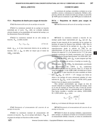 REQUISITOS DE REGLAMENTO PARA CONCRETO ESTRUCTURAL (ACI 318S-14) Y COMENTARIO (ACI 318SR-14) 247
REGLAMENTO COMENTARIO
American Concrete Institute — Copyrighted © Material—www.concrete.org
17
La resistencia de anclajes sometidos a cortante no es tan
sensible a errores y tolerancias de instalación. Debido a ello,
para los cálculos de cortante de todos los anclajes se prescribe
0.75
  para la Condición A y 0.70
  para la Condición B.
17.4 — Requisitos de diseño para cargas de tracción R17.4 — Requisitos de diseño para cargas de
tracción
17.4.1 Resistencia del acero de un anclaje en tracción R17.4.1 Resistencia del acero de un anclaje en tracción
17.4.1.1 La resistencia nominal de un anclaje en tracción
controlada por el acero, sa
N , debe ser evaluada mediante
cálculos basados en las propiedades del material del anclaje y en
las dimensiones físicas del anclaje.
17.4.1.2 La resistencia nominal de un solo anclaje en
tracción, sa
N , no debe exceder:
,
sa se N uta
N A f
 (17.4.1.2)
donde ,
se N
A es el área transversal efectiva de un anclaje en
tracción, mm2
, y uta
f no debe ser mayor que el menor de
1.9 ya
f ó 860 MPa.
R17.4.1.2 La resistencia nominal a tracción de los
anclajes queda mejor representada por uta
f que por ya
f
porque la gran mayoría de los materiales de los anclajes no
presenta un punto de fluencia bien definido. AISC basa la
resistencia a tracción de los anclajes en ,
se N uta
A f en sus
especificaciones desde la edición de 1986 de sus
especificaciones. El uso de la ecuación (17.4.1.2) con los
factores de carga de 5.3 y los factores  de 17.3.3 da como
resultado resistencias de diseño consistentes con “Load and
Resistance Factor Design Specifications” de ANSI/AISC 360.
El límite de 1.9 ya
f para uta
f es para asegurar que bajo
condiciones de cargas de servicio, el anclaje no exceda ya
f .
El límite para uta
f de 1.9 ya
f fue determinado convirtiendo
las disposiciones del LRFD a las condiciones
correspondientes de nivel de servicio. Para 5.3, el factor de
carga promedio de 1.4 (de 1.2 1.6
D L
 ) dividido por el factor
 más alto (0.75 para tracción) da como resultado un límite
para uta ya
f f de 1.4/0.75 = 1.87. Aunque este límite no
afecta a los anclajes de acero estructural estándar (el valor
máximo de uta ya
f f es de 1.6 para la ASTM A307), puede
limitar el uso de algunos aceros inoxidables.
Para anclajes postinstalados que tengan un área de
sección reducida en cualquier lugar dentro del anclaje, como
es el caso de anclajes en forma de cuña, el área de sección
efectiva del anclaje debe ser suministrada por el fabricante.
Para barras roscadas y tornillos con cabeza, ANSI/ASME
B1.1 (2003) define ,
se N
A como:
2
,
0.9743
4
se N a
t
A d
n
 

 
 
 
donde t
n es el número de hilos por mm de roscado.
17.4.2 Resistencia al arrancamiento del concreto de un
anclaje en tracción
R17.4.2 Resistencia al arrancamiento del concreto de un
anclaje en tracción
17.4.2.1 La resistencia nominal de arrancamiento del
concreto en tracción, cb
N de un anclaje individual o cbg
N de
un grupo de anclajes en tracción no debe exceder:
R17.4.2.1 El efecto de anclajes múltiples, espaciamiento
entre anclajes y la distancia al borde en la resistencia nominal
al arrancamiento debida a tracción, se toma en consideración
 