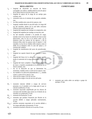 REQUISITOS DE REGLAMENTO PARA CONCRETO ESTRUCTURAL (ACI 318S-14) Y COMENTARIO (ACI 318SR-14) 23
REGLAMENTO COMENTARIO
American Concrete Institute — Copyrighted © Material—www.concrete.org
2
dt
 = longitud de desarrollo en tracción de barras
corrugadas con cabeza, medida desde la cara de apoyo
de la cabeza hacia la sección crítica, mm
e
 = longitud de apoyo de la carga de un anclaje para
cortante, mm
ext
 = extensión recta en el extremo de un gancho estándar,
mm
n
 = luz libre medida entre caras de los apoyos, mm
o
 = longitud, medida desde la cara del nudo a lo largo del
eje del miembro, dentro de la cual debe colocarse
refuerzo transversal especial, mm
sc
 = longitud del empalme por traslapo en compresión, mm
st
 = longitud del empalme por traslapo en tracción, mm
t
 = luz del miembro sometido a la prueba de carga,
tomada como la luz menor en sistemas de losas en dos
direcciones, mm La luz es la menor entre: (a) la
distancia entre los centros de los apoyos, y (b) la
distancia libre entre los apoyos más el espesor h del
miembro. La luz de un voladizo debe tomarse como el
doble de la distancia entre la cara del apoyo y el
extremo del voladizo
tr
 = longitud de transferencia del acero de preesforzado,
mm
u
 = longitud sin soporte lateral de una columna o muro,
mm
v
 = longitud del brazo de la cabeza de cortante medida
desde el centroide de la carga concentrada o reacción,
mm
w
 = longitud del muro completo o longitud del segmento
de muro o machón considerada en la dirección de la
fuerza cortante, mm
1
 = luz en la dirección en que se determinan los
momentos, medida centro a centro de los apoyos, mm
2
 = luz medida en la dirección perpendicular a 1
 , medida
centro a centro de los apoyos, mm
L = efecto de las cargas vivas de servicio
r
L = efecto de las cargas vivas de servicio del techo
M = momento que actúa sobre un anclaje o grupo de
anclajes, N·mm
a
M = momento máximo debido a cargas de servicio
presentes en el miembro en la etapa para la que se
calcula la deflexión, N·mm
c
M = momento mayorado amplificado por los efectos de
curvatura del miembro para usarse en el diseño de un
miembro en compresión, N·mm
cr
M = momento de fisuración, N·mm
cre
M = momento que produce fisuración por flexión en la
sección debido a cargas aplicadas externamente,
N·mm
max
M = máximo momento mayorado en la sección debido a
las cargas aplicadas externamente, N·mm
n
M = resistencia nominal a flexión en la sección, N·mm
--`````,`,,`,,`,`,`,,``,`,,,`,,-`-`,,`,,`,`,,`---
 