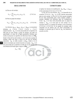 248 REQUISITOS DE REGLAMENTO PARA CONCRETO ESTRUCTURAL (ACI 318S-14) Y COMENTARIO (ACI 318SR-14)
REGLAMENTO COMENTARIO
American Concrete Institute — Copyrighted © Material—www.concrete.org
17
(a) Para un solo anclaje:
, , ,
Nc
cb ed N c N cp N b
Nco
A
N N
A
    (17.4.2.1a)
(b) Para un grupo de anclajes:
, , , ,
Nc
cbg ec N ed N c N cp N b
Nco
A
N N
A
     (17.4.2.1b)
Los factores ,
ec N
 , ,
ed N
 , ,
c N
 y ,
cp N
 se encuentran
definidos en 17.4.2.4, 17.4.2.5, 17.4.2.6 y 17.4.2.7
respectivamente. Nc
A es el área proyectada de la superficie de
falla para un solo anclaje o grupo de anclajes, que debe ser
aproximada a la base de la figura geométrica rectilínea que
resulta al proyectar la superficie de falla hacia fuera en 1.5 ef
h
desde la línea del eje del anclaje o, en el caso de un grupo de
anclajes, desde una línea a través de una fila de anclajes
adyacentes. Nc
A no debe exceder a Nco
nA donde n es el
número de anclajes que resisten tracción en el grupo. Nco
A es el
área proyectada de la superficie de falla de un solo anclaje con
una distancia del borde igual o mayor a 1.5 ef
h .
2
9
Nco ef
A h
 (17.4.2.1c)
al aplicar los factores de modificación Nc Nco
A A y ,
ed N

en las ecuaciones (17.4.2.1a) y (17.4.2.1b).
La Fig. R17.4.2.1(a) muestra Nco
A y el desarrollo de la
ecuación (17.4.2.1c). Nco
A es el área máxima proyectada
para un solo anclaje. La Fig. R17.4.2.1(b) muestra ejemplos
de las áreas proyectadas para varios anclajes simples y
anclajes múltiples con diferentes tipos de configuración.
Como Nc
A es el área total proyectada para un grupo de
anclajes y Nco
A es el área para un solo anclaje, no es
necesario incluir n , el número de anclajes, en las ecuaciones
(17.4.2.1a) o (17.4.2.1b). Si los grupos de anclajes están
colocados de tal manera que sus áreas proyectadas se
traslapan, es necesario que el valor de Nc
A sea reducido de
acuerdo con ello.
 