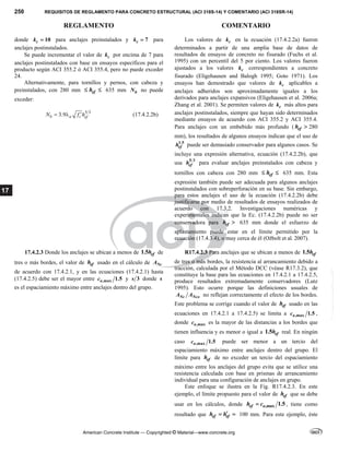 250 REQUISITOS DE REGLAMENTO PARA CONCRETO ESTRUCTURAL (ACI 318S-14) Y COMENTARIO (ACI 318SR-14)
REGLAMENTO COMENTARIO
American Concrete Institute — Copyrighted © Material—www.concrete.org
17
donde 10
c
k  para anclajes preinstalados y 7
c
k  para
anclajes postinstalados.
Se puede incrementar el valor de c
k por encima de 7 para
anclajes postinstalados con base en ensayos específicos para el
producto según ACI 355.2 ó ACI 355.4, pero no puede exceder
24.
Alternativamente, para tornillos y pernos, con cabeza y
preinstalados, con 280 mm ef
h
  635 mm b
N no puede
exceder:
5 3
3.9
b a c ef
N f h

  (17.4.2.2b)
Los valores de c
k en la ecuación (17.4.2.2a) fueron
determinados a partir de una amplia base de datos de
resultados de ensayos de concreto no fisurado (Fuchs et al.
1995) con un percentil del 5 por ciento. Los valores fueron
ajustados a los valores c
k correspondientes a concreto
fisurado (Eligehausen and Balogh 1995; Goto 1971). Los
ensayos han demostrado que valores de c
k aplicables a
anclajes adheridos son aproximadamente iguales a los
derivados para anclajes expansivos (Eligehausen et al. 2006a;
Zhang et al. 2001). Se permiten valores de c
k más altos para
anclajes postinstalados, siempre que hayan sido determinados
mediante ensayos de acuerdo con ACI 355.2 y ACI 355.4.
Para anclajes con un embebido más profundo ( ef
h  280
mm), los resultados de algunos ensayos indican que el uso de
1.5
ef
h puede ser demasiado conservador para algunos casos. Se
incluye una expresión alternativa, ecuación (17.4.2.2b), que
usa 5 3
ef
h para evaluar anclajes preinstalados con cabeza y
tornillos con cabeza con 280 mm ef
h
  635 mm. Esta
expresión también puede ser adecuada para algunos anclajes
postinstalados con sobreperforación en su base. Sin embargo,
para estos anclajes el uso de la ecuación (17.4.2.2b) debe
justificarse por medio de resultados de ensayos realizados de
acuerdo con 17.3.2. Investigaciones numéricas y
experimentales indican que la Ec. (17.4.2.2b) puede no ser
conservadora para ef
h  635 mm donde el esfuerzo de
aplastamiento puede estar en el límite permitido por la
ecuación (17.4.3.4), o muy cerca de él (Ožbolt et al. 2007).
17.4.2.3 Donde los anclajes se ubican a menos de 1.5 ef
h de
tres o más bordes, el valor de ef
h usado en el cálculo de Nc
A
de acuerdo con 17.4.2.1, y en las ecuaciones (17.4.2.1) hasta
(17.4.2.5) debe ser el mayor entre ,max 1.5
a
c y 3
s donde s
es el espaciamiento máximo entre anclajes dentro del grupo.
R17.4.2.3 Para anclajes que se ubican a menos de 1.5 ef
h
de tres o más bordes, la resistencia al arrancamiento debido a
tracción, calculada por el Método DCC (véase R17.3.2), que
constituye la base para las ecuaciones en 17.4.2.1 a 17.4.2.5,
produce resultados extremadamente conservadores (Lutz
1995). Esto ocurre porque las definiciones usuales de
Nc Nco
A A no reflejan correctamente el efecto de los bordes.
Este problema se corrige cuando el valor de ef
h usado en las
ecuaciones en 17.4.2.1 a 17.4.2.5) se limita a ,max 1.5
a
c ,
donde ,max
a
c es la mayor de las distancias a los bordes que
tienen influencia y es menor o igual a 1.5 ef
h real. En ningún
caso ,max 1.5
a
c puede ser menor a un tercio del
espaciamiento máximo entre anclajes dentro del grupo. El
límite para ef
h de no exceder un tercio del espaciamiento
máximo entre los anclajes del grupo evita que se utilice una
resistencia calculada con base en prismas de arrancamiento
individual para una configuración de anclajes en grupo.
Este enfoque se ilustra en la Fig. R17.4.2.3. En este
ejemplo, el límite propuesto para el valor de ef
h que se debe
usar en los cálculos, donde ,max 1.5
ef a
h c
 , tiene como
resultado que ef ef
h h
  100 mm. Para este ejemplo, éste
--`````,`,,`,,`,`,`,,``,`,,,`,,-`-`,,`,,`,`,,`---
 