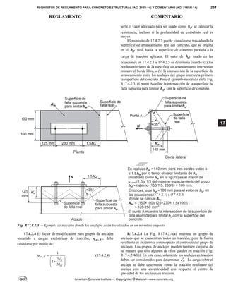 REQUISITOS DE REGLAMENTO PARA CONCRETO ESTRUCTURAL (ACI 318S-14) Y COMENTARIO (ACI 318SR-14) 251
REGLAMENTO COMENTARIO
American Concrete Institute — Copyrighted © Material—www.concrete.org
17
sería el valor adecuado para ser usado como ef
h al calcular la
resistencia, incluso si la profundidad de embebido real es
mayor.
El requisito de 17.4.2.3 puede visualizarse trasladando la
superficie de arrancamiento real del concreto, que se origina
en el ef
h real, hacia la superficie de concreto paralela a la
carga de tracción aplicada. El valor de ef
h usado en las
ecuaciones en 17.4.2.1 a 17.4.2.5 se determina cuando: (a) los
bordes exteriores de la superficie de arrancamiento intersectan
primero el borde libre, o (b) la intersección de la superficie de
arrancamiento entre los anclajes del grupo intersecta primero
la superficie del concreto. Para el ejemplo mostrado en la Fig.
R17.4.2.3, el punto A define la intersección de la superficie de
falla supuesta para limitar ef
h con la superficie de concreto.
Fig. R17.4.2.3 — Ejemplo de tracción donde los anclajes están localizados en un miembro angosto
17.4.2.4 El factor de modificación para grupos de anclajes
sometido a cargas excéntricas de tracción, ,
ec N
 , debe
calcularse por medio de:
,
1
2
1
3
ec N
N
ef
e
h
 
 


 
 
 
(17.4.2.4)
R17.4.2.4 La Fig. R17.4.2.4(a) muestra un grupo de
anclajes que se encuentran todos en tracción, pero la fuerza
resultante es excéntrica con respecto al centroide del grupo de
anclajes. Los grupos de anclajes pueden también cargarse de
tal manera que sólo algunos de ellos queden en tracción (Fig.
R17.4.2.4(b)). En este caso, solamente los anclajes en tracción
deben ser considerados para determinar N
e . La carga sobre el
anclaje se debe determinar como la tracción resultante del
anclaje con una excentricidad con respecto al centro de
gravedad de los anclajes en tracción.
 