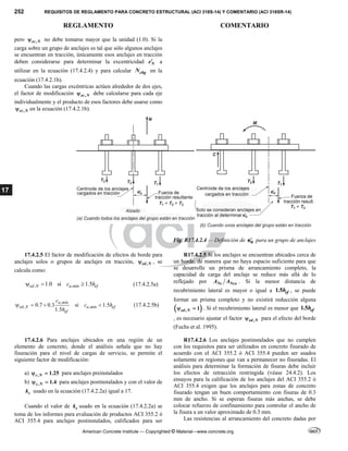 252 REQUISITOS DE REGLAMENTO PARA CONCRETO ESTRUCTURAL (ACI 318S-14) Y COMENTARIO (ACI 318SR-14)
REGLAMENTO COMENTARIO
American Concrete Institute — Copyrighted © Material—www.concrete.org
17
pero ,
ec N
 no debe tomarse mayor que la unidad (1.0). Si la
carga sobre un grupo de anclajes es tal que sólo algunos anclajes
se encuentran en tracción, únicamente esos anclajes en tracción
deben considerarse para determinar la excentricidad N
e a
utilizar en la ecuación (17.4.2.4) y para calcular cbg
N en la
ecuación (17.4.2.1b).
Cuando las cargas excéntricas actúen alrededor de dos ejes,
el factor de modificación ,
ec N
 debe calcularse para cada eje
individualmente y el producto de esos factores debe usarse como
,
ec N
 en la ecuación (17.4.2.1b).
Fig. R17.4.2.4 — Definición de N
e para un grupo de anclajes
17.4.2.5 El factor de modificación de efectos de borde para
anclajes solos o grupos de anclajes en tracción, ,
ed N
 , se
calcula como:
, ,
1.0 si 1.5
ed N a mín ef
c h
   (17.4.2.5a)
,
, ,
0.7 0.3 si 1.5
1.5
a mín
ed N a mín ef
ef
c
c h
h
    (17.4.2.5b)
R17.4.2.5 Si los anclajes se encuentran ubicados cerca de
un borde, de manera que no haya espacio suficiente para que
se desarrolle un prisma de arrancamiento completo, la
capacidad de carga del anclaje se reduce más allá de lo
reflejado por Nc Nco
A A . Si la menor distancia de
recubrimiento lateral es mayor o igual a 1.5 ef
h , se puede
formar un prisma completo y no existirá reducción alguna
 
, 1
ed N
  . Si el recubrimiento lateral es menor que 1.5 ef
h
, es necesario ajustar el factor ,
ed N
 para el efecto del borde
(Fuchs et al. 1995).
17.4.2.6 Para anclajes ubicados en una región de un
elemento de concreto, donde el análisis señala que no hay
fisuración para el nivel de cargas de servicio, se permite el
siguiente factor de modificación:
a) , 1.25
c N
  para anclajes preinstalados
b) , 1.4
c N
  para anclajes postinstalados y con el valor de
c
k usado en la ecuación (17.4.2.2a) igual a 17.
Cuando el valor de c
k usado en la ecuación (17.4.2.2a) se
toma de los informes para evaluación de productos ACI 355.2 ó
ACI 355.4 para anclajes postinstalados, calificados para ser
R17.4.2.6 Los anclajes postinstalados que no cumplen
con los requisitos para ser utilizados en concreto fisurado de
acuerdo con el ACI 355.2 ó ACI 355.4 pueden ser usados
solamente en regiones que van a permanecer no fisuradas. El
análisis para determinar la formación de fisuras debe incluir
los efectos de retracción restringida (véase 24.4.2). Los
ensayos para la calificación de los anclajes del ACI 355.2 ó
ACI 355.4 exigen que los anclajes para zonas de concreto
fisurado tengan un buen comportamiento con fisuras de 0.3
mm de ancho. Si se esperan fisuras más anchas, se debe
colocar refuerzo de confinamiento para controlar el ancho de
la fisura a un valor aproximado de 0.3 mm.
Las resistencias al arrancamiento del concreto dadas por
 