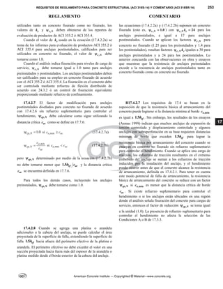 REQUISITOS DE REGLAMENTO PARA CONCRETO ESTRUCTURAL (ACI 318S-14) Y COMENTARIO (ACI 318SR-14) 253
REGLAMENTO COMENTARIO
American Concrete Institute — Copyrighted © Material—www.concrete.org
17
utilizados tanto en concreto fisurado como no fisurado, los
valores de c
k y ,
c N
 deben obtenerse de los reportes de
evaluación de productos de ACI 355.2 ó ACI 355.4.
Cuando el valor de c
k usado en la ecuación (17.4.2.2a) se
toma de los informes para evaluación de productos ACI 355.2 ó
ACI 355.4 para anclajes postinstalados, calificados para ser
utilizados en concreto no fisurado, el valor de ,
c N
 debe
tomarse como 1.0.
Cuando el análisis indica fisuración para niveles de carga de
servicio, ,
c N
 debe tomarse igual a 1.0 tanto para anclajes
preinstalados y postinstalados. Los anclajes postinstalados deben
ser calificados para su empleo en concreto fisurado de acuerdo
con el ACI 355.2 ó ACI 355.4. La fisuración en el concreto debe
ser controlada mediante refuerzo de flexión distribuido de
acuerdo con 24.3.2 ó un control de fisuración equivalente
proporcionado mediante refuerzo de confinamiento.
las ecuaciones (17.4.2.2a) y (17.4.2.2b) suponen un concreto
fisurado (esto es, , 1.0
c N
  ) con , 24
c N c
k
  para los
anclajes preinstalados, e igual a 17 para anclajes
postinstalados. Cuando se aplican los factores ,
c N
 para
concreto no fisurado (1.25 para los preinstalados y 1.4 para
los postinstalados), resultan factores ,
c N c
k
 iguales a 30 para
anclajes preinstalados y a 24 para los postinstalados. Lo
anterior concuerda con las observaciones en obra y ensayos
que muestran que la resistencia de anclajes preinstalados
excede a la resistencia de anclajes postinstalados tanto en
concreto fisurado como en concreto no fisurado.
17.4.2.7 El factor de modificación para anclajes
postinstalados diseñados para concreto no fisurado de acuerdo
con 17.4.2.6 sin refuerzo suplementario para controlar el
hendimiento, ,
cp N
 debe calcularse como sigue utilizando la
distancia crítica ac
c como se define en 17.7.6:
, 1.0
cp N
  si ,min
a ac
c c
 (17.4.2.7a)
,
,
a mín
cp N
ac
c
c
  si ,min
a ac
c c
 (17.4.2.7b)
pero ,
cp N
 determinado por medio de la ecuación (17.4.2.7b)
no debe tomarse menor que 1.5 ef ac
h c y la distancia crítica
ac
c se encuentra definida en 17.7.6.
Para todos los demás casos, incluyendo los anclajes
preinstalados, ,
cp N
 debe tomarse como 1.0.
R17.4.2.7 Los requisitos de 17.4 se basan en la
suposición de que la resistencia básica al arrancamiento del
concreto puede lograrse si la distancia mínima al borde ,min
a
c
es igual a 1.5 ef
h . Sin embargo, los resultados de los ensayos
(Asmus 1999) indican que muchos anclajes de expansión de
torsión controlada y desplazamiento controlado y algunos
anclajes con sobreperforación en su base requieren distancias
mínimas de borde que exceden 1.5 ef
h para lograr la
resistencia básica por arrancamiento del concreto cuando se
ensayan en concreto no fisurado sin refuerzo suplementario
para controlar el hendimiento. Cuando se aplica una carga de
tracción, los esfuerzos de tracción resultantes en el extremo
embebido del anclaje se suman a los esfuerzos de tracción
inducidos por la instalación del anclaje, y el hendimiento
puede ocurrir antes de que el concreto alcance la resistencia
de arrancamiento, definida en 17.4.2.1. Para tener en cuenta
este modo potencial de falla de arrancamiento, la resistencia
básica de arrancamiento del concreto se reduce con un factor
,
cp N
 si ,min
a
c es menor que la distancia crítica de borde
ac
c . Si existe refuerzo suplementario para controlar el
hendimiento o si los anclajes están ubicados en una región
donde el análisis señala fisuración del concreto para cargas de
servicio, entonces el factor de reducción ,
cp N
 se toma igual
a la unidad (1.0). La presencia de refuerzo suplementario para
controlar el hendimiento no afecta la selección de las
Condiciones A o B de 17.3.3.
17.4.2.8 Cuando se agrega una platina o arandela
adicionales a la cabeza del anclaje, se puede calcular el área
proyectada de la superficie de falla, extendiendo la superficie de
falla 1.5 ef
h hacia afuera del perímetro efectivo de la platina o
arandela. El perímetro efectivo no debe exceder el valor en una
sección proyectada hacia fuera más del espesor de la arandela o
platina medido desde el borde exterior de la cabeza del anclaje.
 