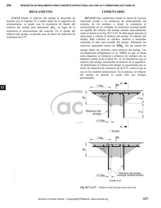 254 REQUISITOS DE REGLAMENTO PARA CONCRETO ESTRUCTURAL (ACI 318S-14) Y COMENTARIO (ACI 318SR-14)
REGLAMENTO COMENTARIO
American Concrete Institute — Copyrighted © Material—www.concrete.org
17
17.4.2.9 Donde el refuerzo del anclaje se desarrolla de
acuerdo con el Capítulo 25 a ambos lados de la superficie de
arrancamiento, se puede usar la resistencia de diseño del
refuerzo del anclaje para determinar n
N
 en lugar de la
resistencia al arrancamiento del concreto. En el diseño del
refuerzo del anclaje, se permite usar un factor de reducción de
resistencia de 0.75.
R17.4.2.9 Para condiciones donde la fuerza de tracción
mayorada excede a la resistencia de arrancamiento del
concreto de los anclajes o donde la resistencia al
arrancamiento no es evaluada, la resistencia nominal puede
ser aquella del refuerzo del anclaje anclado adecuadamente
como se ilustra en la Fig. R17.4.2.9. Se debe poner atención al
seleccionar y colocar el refuerzo del anclaje. El refuerzo del
anclaje debe consistir en estribos, amarres u horquillas
colocadas lo más cerca posible del anclaje. Solamente los
refuerzos espaciados menos de 0.5 ef
h del eje central del
anclaje deben ser incluidos como refuerzo del anclaje. Las
investigaciones (Eligehausen et al. 2006b) en que se basan
estos requisitos se limitaron a refuerzos de anclajes con un
diámetro similar al de la barra No. 16. Es beneficioso que el
refuerzo del anclaje circunscriba el refuerzo de la superficie.
Al dimensionar el refuerzo del anclaje, se recomienda usar un
factor de reducción de resistencia  de 0.75, como el que se
usa en los modelos puntal-tensor. En la práctica, el refuerzo
del anclaje en general es usado solo con anclajes
preinstalados.
Fig. R17.4.2.9 — Refuerzo del anclaje para tracción
--`````,`,,`,,`,`,`,,``,`,,,`,,-`-`,,`,,`,`,,`---
 