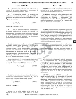 REQUISITOS DE REGLAMENTO PARA CONCRETO ESTRUCTURAL (ACI 318S-14) Y COMENTARIO (ACI 318SR-14) 255
REGLAMENTO COMENTARIO
American Concrete Institute — Copyrighted © Material—www.concrete.org
17
17.4.3 Resistencia a la extracción por deslizamiento en
tracción de un anclaje preinstalado o postinstalado de
expansión o con sobreperforación en su base
R17.4.3 Resistencia a la extracción por deslizamiento en
tracción de un anclaje preinstalado o postinstalado de
expansión o con sobreperforación en su base
17.4.3.1 La resistencia nominal a la extracción por
deslizamiento en tracción de un anclaje preinstalado o
postinstalado de expansión o con sobreperforación en su base,
pn
N , no debe exceder:
,
pn c P p
N N
  (17.4.3.1)
donde ,
c P
 se define en 17.4.3.6.
R17.4.3.1 Los requisitos de diseño para extracción por
deslizamiento son aplicables a anclajes preinstalados,
postinstalados de expansión y postinstalados con
sobreperforación en su base. No son aplicables a anclajes
adheridos, los cuales en cambio deben ser evaluados para
fallas por adherencia de acuerdo con 17.4.5.
17.4.3.2 Para los anclajes de expansión postinstalados y
anclajes con sobreperforación en su base los valores de p
N
deben basarse en los resultados con un percentil del 5 por ciento
de ensayos realizados y evaluados de acuerdo con el ACI 355.2.
No se permite determinar la resistencia a la extracción por
deslizamiento para esos anclajes por cálculo.
R17.4.3.2 Las ecuaciones para determinar la resistencia a
extracción por deslizamiento dadas en 17.4.3.4 y 17.4.3.5 son
aplicables únicamente a anclajes preinstalados consistentes en
pernos y tornillos con cabeza o gancho (CEB 1997; Kuhn and
Shaikh 1996); no son aplicables a anclajes postinstalados de
expansión o de sobre perforación en su base los cuales tienen
diferentes mecanismos para su anclaje en la base, a menos que
las resistencias a deslizamiento por tracción de estos últimos
anclajes se validen por medio de ensayos.
17.4.3.3 Para pernos y tornillos con cabeza individuales
preinstalados se puede evaluar la resistencia a la extracción por
deslizamiento usando 17.4.3.4. Para tornillos individuales con
extremo en forma de L o J, se puede evaluar la resistencia a la
extracción por deslizamiento en tracción usando 17.4.3.5.
Alternativamente, se pueden usar valores de p
N basados en
resultados de ensayos con un percentil del 5 por ciento de
realizados y evaluados de acuerdo con los procedimientos de
ACI 355.2, pero sin el beneficio de la fricción.
R17.4.3.3 La resistencia a la extracción por deslizamiento
a tracción de pernos con cabeza y tornillos con cabeza puede
incrementarse mediante refuerzo de confinamiento, como
espirales espaciadas muy cerca, a lo largo de la región de la
cabeza. Este incremento puede determinarse por medio de
ensayos.
17.4.3.4 La resistencia a la extracción por deslizamiento por
tracción de un perno o tornillo con cabeza individual, p
N , para
ser empleada en la ecuación (17.4.3.1) no debe exceder:
8
p brg c
N A f 
 (17.4.3.4)
R17.4.3.4 El valor calculado por medio de la ecuación
(17.4.3.4) corresponde a la carga a la cual ocurre la falla del
concreto por aplastamiento causado por la cabeza del anclaje
(CEB 1997; ACI 349). No corresponde a la carga para extraer
el anclaje completamente fuera del concreto y por esta razón
la ecuación ni incluye término alguno relacionado con la
longitud de embebido. El aplastamiento local del concreto
reduce enormemente la rigidez de la conexión y generalmente
corresponde al inicio de la falla de extracción por
deslizamiento.
17.4.3.5 La resistencia a la extracción por deslizamiento a
tracción de un tornillo individual con gancho, p
N , para ser
empleada en la ecuación (17.4.3.1) no debe exceder:
0.9
p c h a
N f e d

 (17.4.3.5)
donde 3 4.5
a h a
d e d
  .
R17.4.3.5 La ecuación (17.4.3.5) para tornillos con
gancho fue desarrollada por Lutz, basándose en los resultados
de Kuhn and Shaikh (1996). Se basa exclusivamente en la
capacidad de aplastamiento, despreciando la componente de
fricción, debido a que el aplastamiento interno en la zona del
gancho reduce enormemente la rigidez de la conexión y, en
general, corresponde al inicio de una falla de extracción por
deslizamiento. Los límites de h
e se basan en el rango de
variables usadas en los tres programas de ensayo descritos en
Kuhn and Shaikh (1996).
17.4.3.6 Para un anclaje ubicado en una región de un
elemento de concreto, donde el análisis indica que no existen
--`````,`,,`,,`,`,`,,``,`,,,`,,-`-`,,`,,`,`,,`---
 