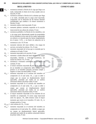 24 REQUISITOS DE REGLAMENTO PARA CONCRETO ESTRUCTURAL (ACI 318S-14) Y COMENTARIO (ACI 318SR-14)
REGLAMENTO COMENTARIO
American Concrete Institute — Copyrighted © Material—www.concrete.org
2 nb
M = resistencia nominal a flexión de la viga que llega a un
nudo, incluyendo el efecto de la losa cuando está en
tracción, N·mm
nc
M = resistencia nominal a flexión de la columna que llega
a un nudo, calculada para la carga axial mayorada,
congruente con la dirección de las fuerzas laterales
consideradas, que conduce a la menor resistencia a
flexión, N·mm
o
M = momento estático total mayorado, N·mm
p
M = momento plástico resistente requerido en la sección
transversal de una cabeza de cortante, N·mm
pr
M = resistencia probable a la flexión de los miembros, con
o sin carga axial, determinada usando las propiedades
de los miembros en las caras de los nudos suponiendo
un esfuerzo en tracción para las barras longitudinales
de al menos 1.25 y
f y un factor de reducción de la
resistencia  de 1.0, N·mm
sa
M = momento máximo del muro debido a las cargas de
servicio, sin incluir los efectos P , N·mm
sc
M = momento mayorado de la losa que es resistido por la
columna en el nudo, N·mm
u
M = momento mayorado en la sección, N·mm
ua
M = momento a media altura del muro debido a las cargas
mayoradas, laterales y verticales excéntricas, sin
incluir los efectos P , N·mm
v
M = resistencia a momento contribuida por la cabeza de
cortante, N·mm
1
M = el menor momento mayorado de uno de los extremos
de un miembro en compresión, debe tomarse como
positivo si el miembro presenta curvatura simple y
negativo si tiene curvatura doble, N·mm
1ns
M = momento mayorado en el extremo del miembro en
compresión en el cual actúa 1
M , y que se debe a
cargas que no causan un desplazamiento lateral
apreciable, calculado por medio de un análisis
estructural elástico de primer orden, N·mm
1s
M = momento mayorado en el extremo del miembro en
compresión en el cual actúa 1
M , y que se debe a
cargas que causan un desplazamiento lateral
apreciable, calculado por medio de un análisis
estructural elástico de primer orden, N·mm
2
M = el mayor momento mayorado en los extremos de un
miembro en compresión. Si existe carga transversal
entre los apoyos, 2
M debe tomarse como el mayor
momento que ocurre en el miembro. El valor 2
M es
siempre positivo, N·mm
2,min
M = valor mínimo de 2
M , N·mm
2ns
M = momento mayorado en el extremo del miembro en
compresión en el cual actúa 2
M , debido a cargas que
no causan un desplazamiento lateral apreciable,
calculado por medio de un análisis estructural elástico
de primer orden, N·mm
 