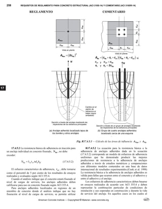 258 REQUISITOS DE REGLAMENTO PARA CONCRETO ESTRUCTURAL (ACI 318S-14) Y COMENTARIO (ACI 318SR-14)
REGLAMENTO COMENTARIO
American Concrete Institute — Copyrighted © Material—www.concrete.org
17
Fig. R17.4.5.1 — Cálculo de las áreas de influencia Nao
A y Na
A
17.4.5.2 La resistencia básica de adherencia en tracción para
un anclaje individual en concreto fisurado, ba
N , no debe
exceder:
ba a cr a ef
N d h
    (17.4.5.2)
El esfuerzo característico de adherencia, cr
 , debe tomarse
como el percentil de 5 por ciento de los resultados de ensayos
realizados y avaluados según ACI 355.4.
Cuando el análisis indique que el concreto estará fisurado al
nivel de cargas de servicio, los anclajes adheridos deben
calificarse para uso en concreto fisurado según ACI 355.4.
Para anclajes adheridos localizados en regiones de un
miembro de concreto donde el análisis indique que no hay
fisuración al nivel de cargas de servicio, se permite utilizar
R17.4.5.2 La ecuación para la resistencia básica a la
adherencia de anclajes adheridos dada en la ecuación
(17.4.5.2) corresponde un modelo de esfuerzos de adherencia
uniformes que ha demostrado producir las mejores
predicciones de resistencia a la adherencia de anclajes
adheridos a través de estudios numéricos y comparaciones
con diferentes modelos contenidos en una base de datos
internacional de resultados experimentales.(Cook et al. 1998)
La resistencia básica a la adherencia de anclajes adheridos es
válida para fallas que ocurren entre el concreto y el adhesivo y
entre el adhesivo y el anclaje.
Los esfuerzos de adherencia característicos deben basarse
en ensayos realizados de acuerdo con ACI 355.4 y deben
representar la combinación particular de condiciones de
instalación y uso esperadas en construcción y durante la vida
de servicio del anclaje. En aquellos casos en los cuales al
 