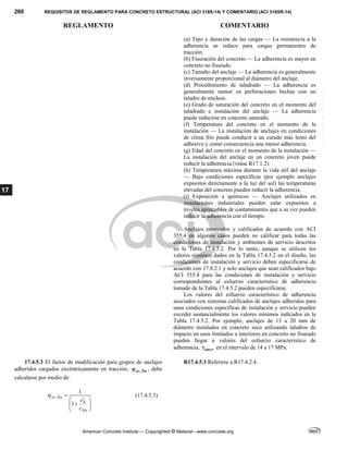 260 REQUISITOS DE REGLAMENTO PARA CONCRETO ESTRUCTURAL (ACI 318S-14) Y COMENTARIO (ACI 318SR-14)
REGLAMENTO COMENTARIO
American Concrete Institute — Copyrighted © Material—www.concrete.org
17
(a) Tipo y duración de las cargas — La resistencia a la
adherencia se reduce para cargas permanentes de
tracción.
(b) Fisuración del concreto — La adherencia es mayor en
concreto no fisurado.
(c) Tamaño del anclaje — La adherencia es generalmente
inversamente proporcional al diámetro del anclaje.
(d) Procedimiento de taladrado — La adherencia es
generalmente menor en perforaciones hechas con un
taladro de núcleos.
(e) Grado de saturación del concreto en el momento del
taladrado e instalación del anclaje — La adherencia
puede reducirse en concreto saturado.
(f) Temperatura del concreto en el momento de la
instalación — La instalación de anclajes en condiciones
de clima frío puede conducir a un curado más lento del
adhesivo y como consecuencia una menor adherencia.
(g) Edad del concreto en el momento de la instalación —
La instalación del anclaje en un concreto joven puede
reducir la adherencia (véase R17.1.2).
(h) Temperatura máxima durante la vida útil del anclaje
— Bajo condiciones específicas (por ejemplo anclajes
expuestos directamente a la luz del sol) las temperaturas
elevadas del concreto pueden reducir la adherencia.
(i) Exposición a químicos — Anclajes utilizados en
instalaciones industriales pueden estar expuestos a
niveles apreciables de contaminantes que a su vez pueden
reducir la adherencia con el tiempo.
Anclajes ensayados y calificados de acuerdo con ACI
355.4 en algunos casos pueden no calificar para todas las
condiciones de instalación y ambientes de servicio descritos
en la Tabla 17.4.5.2. Por lo tanto, aunque se utilicen los
valores mínimos dados en la Tabla 17.4.5.2 en el diseño, las
condiciones de instalación y servicio deben especificarse de
acuerdo con 17.8.2.1 y solo anclajes que sean calificados bajo
ACI 355.4 para las condiciones de instalación y servicio
correspondientes al esfuerzo característico de adherencia
tomado de la Tabla 17.4.5.2 pueden especificarse.
Los valores del esfuerzo característico de adherencia
asociados con sistemas calificados de anclajes adheridos para
unas condiciones específicas de instalación y servicio pueden
exceder sustancialmente los valores mínimos indicados en la
Tabla 17.4.5.2. Por ejemplo, anclajes de 13 a 20 mm de
diámetro instalados en concreto seco utilizando taladros de
impacto en usos limitados a interiores en concreto no fisurado
pueden llegar a valores del esfuerzo característico de
adherencia, uncr
 en el intervalo de 14 a 17 MPa.
17.4.5.3 El factor de modificación para grupos de anclajes
adheridos cargados excéntricamente en tracción, ,
ec Na
 , debe
calcularse por medio de:
,
1
1
ec Na
N
Na
e
c
 

 

 
 
(17.4.5.3)
R17.4.5.3 Referirse a R17.4.2.4.
--`````,`,,`,,`,`,`,,``,`,,,`,,-`-`,,`,,`,`,,`---
 