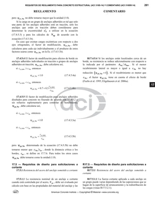 REQUISITOS DE REGLAMENTO PARA CONCRETO ESTRUCTURAL (ACI 318S-14) Y COMENTARIO (ACI 318SR-14) 261
REGLAMENTO COMENTARIO
American Concrete Institute — Copyrighted © Material—www.concrete.org
17
pero ,
ec Na
 no debe tomarse mayor que la unidad (1.0).
Si la carga en un grupo de anclajes adheridos es tal que solo
una parte de los anclajes adheridos está en tracción, solo los
anclajes que están en tracción deben considerarse para
determinar la excentricidad N
e a utilizar en la ecuación
(17.4.5.3) y para los cálculos de ag
N de acuerdo con la
ecuación (17.4.5.1b).
En caso que existan cargas excéntricas con respecto a dos
ejes ortogonales, el factor de modificación, ,
ec Na
 , debe
calcularse para cada eje individualmente y el producto de estos
factores usarse como ,
ec Na
 en la Ec. (17.4.5.1b).
17.4.5.4 El factor de modificación para efectos de borde en
anclajes adheridos individuales en tracción o grupos de anclajes
adheridos en tracción, ,
ec Na
 , debe calcularse así,
si ,min
a Na
c c
 entonces
, 1.0
ed Na
  (17.4.5.4a)
si ,min
a Na
c c
 entonces
,min
, 0.7 0.3
a
ed Na
Na
c
c
   (17.4.5.4b)
R17.4.5.4 Si los anclajes están localizados cerca de un
borde, su resistencia se reduce adicionalmente con respecto a
la indicada por el parámetro Na Nao
A A . Si el menor
recubrimiento lateral es mayor o igual a Na
c no hay
reducción  
, 1
ed Na
  . Si el recubrimiento es menor que
Na
c , el factor ,
ed Na
 tiene en cuenta el efecto de borde
(Fuchs et al. 1995; Eligehausen et al. 2006a).
17.4.5.5 El factor de modificación para anclajes adheridos
diseñados para concreto no fisurado de acuerdo con 17.4.5.2 y
sin refuerzo suplementario para controlar el hendimiento,
,
cp Na
 , debe calcularse así,
si ,min
a ac
c c
 entonces
, 1.0
cp Na
  (17.4.5.5a)
si ,min
a ac
c c
 entonces
,min
,
a
cp Na
ac
c
c
  (17.4.5.5b)
pero ,
cp Na
 determinado de la ecuación (17.4.5.5b) no debe
tomarse menor que Na ac
c c , donde la distancia crítica a los
bordes, ac
c , se define en 17.7.6. Para todos los otros casos
,
cp Na
 debe tomarse como la unidad (1.0).
17.5 — Requisitos de diseño para solicitaciones a
cortante
R17.5 — Requisitos de diseño para solicitaciones a
cortante
17.5.1 Resistencia del acero del anclaje sometido a cortante R17.5.1 Resistencia del acero del anclaje sometido a
cortante
17.5.1.1 La resistencia nominal de un anclaje a cortante
cuando está controlada por el acero, sa
V , debe ser evaluada por
cálculo con base en las propiedades del material del anclaje y las
R17.5.1.1 La fuerza cortante aplicada a cada anclaje en
un grupo puede variar dependiendo de las suposiciones que se
hagan de la superficie de arrancamiento y la redistribución de
las cargas (véase R17.5.2.1).
 