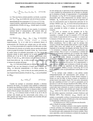 REQUISITOS DE REGLAMENTO PARA CONCRETO ESTRUCTURAL (ACI 318S-14) Y COMENTARIO (ACI 318SR-14) 263
REGLAMENTO COMENTARIO
American Concrete Institute — Copyrighted © Material—www.concrete.org
17
, , , ,
Vc
cbg ec V ed V c V h V b
Vco
A
V V
A
     (17.5.2.1b)
(c) Para una fuerza cortante paralela a un borde, se permite
que cb
V o cbg
V sea el doble del valor de la fuerza cortante
determinada por las ecuaciones (17.5.2.1a) o (17.5.2.1b),
respectivamente, suponiendo que la fuerza cortante actúa
perpendicular al borde con ,V
ed
 tomado igual a la unidad
(1.0).
(d) Para anclajes ubicados en una esquina, la resistencia
nominal límite al arrancamiento del concreto debe ser
determinada para cada borde, y debe usarse el valor
mínimo.
Los factores ,
ec V
 , ,
ed V
 , ,
c V
 y ,
h V
 se encuentran
definidos en 17.5.2.5, 17.5.2.6, 17.5.2.7 y 17.5.2.8,
respectivamente. b
V es el valor de la resistencia básica al
arrancamiento del concreto por cortante para un solo anclaje.
Vc
A es el área proyectada de la superficie de falla sobre un lado
del elemento de concreto en su borde, para un anclaje individual
o para un grupo de anclajes. Se puede evaluar Vc
A como la base
de medio tronco de pirámide proyectada a la cara lateral del
elemento donde la parte superior de la media pirámide está
definida por el eje de la fila de anclajes seleccionada como
crítica. El valor de 1
a
c debe tomarse como la distancia desde el
borde hasta dicho eje. Vc
A no debe exceder Vco
nA , donde n es
el número de anclajes del grupo.
Vco
A es el área proyectada para un anclaje individual en un
elemento alto con una distancia al borde igual o mayor que
1
1.5 a
c en dirección perpendicular a la fuerza cortante. Se
permite evaluar Vco
A como la base de una media pirámide con
una longitud lateral paralela al borde de 1
3 a
c y una profundidad
de 1
1.5 a
c :
 2
1
4.5
Vco a
A c
 (17.5.2.1c)
Cuando los anclajes se encuentran ubicados a distintas
distancias del borde y los anclajes están soldados al aditamento
de manera que distribuya la fuerza a todos los anclajes, se puede
evaluar la resistencia basándose en la distancia desde el borde
hasta la fila de anclajes más alejada. En este caso, se puede basar
el valor 1
a
c en la distancia desde el borde al eje de la fila de
anclajes más alejada que fue seleccionada como crítica, y se
debe suponer que toda la fuerza cortante será resistida sólo por
esta fila crítica de anclajes.
un solo anclaje que se aproxima al área superficial del prisma
o cono completo de arrancamiento de un anclaje no afectado
por la distancia al borde, el espaciamiento o la profundidad
del elemento. La Fig. R17.5.2.1b muestra ejemplos de áreas
proyectadas para varias disposiciones de anclajes únicos y
múltiples. Vc
A se aproxima al área total de la superficie del
cono de arrancamiento para la disposición particular de los
anclajes. Debido a que Vc
A es el área total proyectada para un
grupo de anclajes, y Vco
A es el área para un solo anclaje, no
existe necesidad de incluir el número de anclajes en la
ecuación.
Tal como se muestra en los ejemplos de la Fig.
R17.5.2.1b para grupos compuestos por dos anclajes
sometidos a cortante, al usar la ecuación (17.5.2.1b) para
casos donde el espaciamiento de los anclajes s es mayor que
la distancia al borde más cercano 1,1
a
c , las dos suposiciones
para la distribución de carga ilustradas en los Casos 1 y 2
deben considerarse. Esto se debe a que los anclajes más
cercanos al borde libre pueden fallar primero o todo el grupo
podría fallar como una unidad con la superficie de falla
originada en los anclajes más alejados del borde. Para el Caso
1, la resistencia a cortante del acero es suministrada por
ambos anclajes. Para el Caso 2, la resistencia a cortante del
acero es suministrada totalmente por el anclaje más alejado
del borde. No se considera contribución alguna del anclaje
más cercano del borde. Además, es prudente verificar el
anclaje más cercano al borde para arrancamiento del concreto
bajo cargas de servicio para inhibir una fisuración poco
deseable bajo condiciones de servicio. Si el espaciamiento s
entre anclajes es menor que la distancia al borde del anclaje
más cercano a éste, las superficies de falla pueden unirse
(Eligehausen et al. 2006b) y el Caso 3 de la Fig. R17.5.2.1b
puede adoptarse como un procedimiento conservador en este
caso.
Si los anclajes están soldados a una platina común
(independientemente del espaciamiento entre anclajes s ),
cuando el anclaje más cercano al borde frontal comience a
formar un cono de falla, la fuerza cortante se transferirá al
anclaje trasero más rígido y fuerte. Por esta razón, únicamente
hay que considerar el Caso 2, lo cual es consistente con la
Sección 6.5.5 del PCI Design Handbook (PCI MNL-120-10).
Para la determinación de la resistencia a cortante del acero es
conservador tener solamente en cuenta el anclaje más alejado
del borde. No obstante, para anclajes que tengan una relación
1,1
a
s c menor de 0.6, tanto los anclajes del frente como los
de atrás deben suponerse resistiendo cortante (Anderson and
Meinheit 2007). Para relaciones 1,1
a
s c mayores que la
unidad, es aconsejable verificar el arrancamiento del concreto
para el anclaje más cercano al borde para evitar una fisuración
no deseada bajo condiciones de servicio.
En Primavera et al. (1997) se presenta una discusión
sobre el diseño de anclajes múltiples.
Para el caso de anclajes cercanos a una esquina sometidos
a fuerzas cortantes con componentes normales a cada borde,
una solución satisfactoria es verificar en forma independiente
la conexión para cada componente de la fuerza cortante. Otros
casos especiales, como la resistencia a cortante de un grupo de
--`````,`,,`,,`,`,`,,``,`,,,`,,-`-`,,`,,`,`,,`---
 