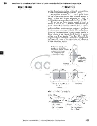 264 REQUISITOS DE REGLAMENTO PARA CONCRETO ESTRUCTURAL (ACI 318S-14) Y COMENTARIO (ACI 318SR-14)
REGLAMENTO COMENTARIO
American Concrete Institute — Copyrighted © Material—www.concrete.org
17
anclajes donde todos los anclajes no tienen la misma distancia
al borde, están tratados en Eligehausen et al. (2006a).
Los requisitos detallados de 17.5.2.1(a) se aplican al caso
de una fuerza cortante dirigida hacia un borde. Cuando la
fuerza cortante está dirigida alejándose del borde, la
resistencia generalmente está dominada por 17.5.1 ó 17.5.3.
El caso de una fuerza cortante paralela al borde se
muestra en la Fig. R17.5.2.1c. La fuerza cortante máxima que
puede ser aplicada en dirección paralela al bode,V , cuando
está dominada por arrancamiento del cortante, es el doble de
la máxima fuerza cortante perpendicular al borde, V . Puede
ocurrir un caso especial con la fuerza cortante paralela al
borde próximo a una esquina. En el ejemplo de un solo
anclaje cerca de una esquina (Véase Fig. R17.5.2.1d), las
disposiciones para cortante en la dirección de la carga deben
ser verificadas, además de las disposiciones para cortante en
la dirección paralela al borde.
Fig. R17.5.2.1a — Cálculo de Vco
A
--`````,`,,`,,`,`,`,,``,`,,,`,,-`-`,,`,,`,`,,`---
 