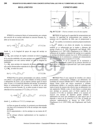 266 REQUISITOS DE REGLAMENTO PARA CONCRETO ESTRUCTURAL (ACI 318S-14) Y COMENTARIO (ACI 318SR-14)
REGLAMENTO COMENTARIO
American Concrete Institute — Copyrighted © Material—www.concrete.org
17
Fig. R17.5.2.1d — Fuerza cortante cerca de una esquina
17.5.2.2 La resistencia básica al arrancamiento por cortante
del concreto de un anclaje individual en concreto fisurado, b
V ,
debe ser la menor de (a) o (b):
(a)  
0.2
1.5
1
0.6 e
b a a c a
a
V d f c
d
 

 
 
 

(17.5.2.2a)
donde e
 es la longitud de apoyo de carga del anclaje en
cortante:
e ef
h

 para anclajes de rigidez constante en toda la longitud
de la sección embebida, tal como anclajes con cabeza y anclajes
postinstalados con una camisa tubular en toda la longitud de
embebido;
2
e a
d

 para anclajes de expansión de torque controlado con
una camisa distanciadora separada de la camisa de expansión, y
8
e a
d

 en todos los casos.
(b)  1.5
1
3.7
b a c a
V f c

  (17.5.2.2b)
R17.5.2.2 Al igual que la capacidad de arrancamiento por
tracción, la capacidad de arrancamiento por cortante no
aumenta con la superficie de falla, que es proporcional a
 2
1
a
c . En cambio, la resistencia aumenta proporcionalmente
a  1.5
1
a
c debido a un efecto de tamaño. La resistencia
también se ve influenciada por la rigidez y diámetro del
anclaje (Fuchs et al. 1995; Eligehausen and Balogh 1995;
Eligehausen et al. 1987/1988; Eligehausen et al. 2006b). La
influencia de la rigidez y diámetro del anclaje no es aparente
en anclajes de diámetro grande (Lee et al. 2010) resultando en
una limitación de la resistencia a cortante por arrancamiento
del concreto dada por la ecuación (17.5.2.2b).
La constante, 7 en la ecuación de la resistencia a
cortante fue determinada a partir de los ensayos descritos en
Fuchs et al. (1995), con el percentil del 5 por ciento ajustado
para fisuración.
17.5.2.3 Para los pernos preinstalados con cabeza, tornillos
con cabeza o con gancho, que están soldados en forma continua
a aditamentos de acero, con un espesor mínimo igual al mayor
entre 10 mm y a la mitad del diámetro del anclaje, la resistencia
básica al arrancamiento del concreto en cortante de un solo
anclaje en concreto fisurado, b
V no debe exceder el menor valor
obtenido de las ecuaciones (17.5.2.2b) y (17.5.2.3):
 
0.2
1.5
1
0.66 e
b a a c a
a
V d f c
d
 

 
 
 

(17.5.2.3)
donde e
 se define en 17.5.2.2 y siempre que:
(a) Para un grupo de anclajes, la resistencia sea determinada
con base en la resistencia de la fila de anclajes más alejada
del borde;
(b) El espaciamiento s de los anclajes no sea menos de 65
mm.
(c) Se coloque refuerzo suplementario en las esquinas si
2 1.5
a ef
c h
 .
R17.5.2.3 Para el caso especial de tornillos con cabeza
preinstalados, continuamente soldados a un aditamento, los
resultados de ensayos (Shaikh and Yi 1985) muestran que de
alguna forma existe una mayor resistencia a cortante,
posiblemente debido a la conexión rígida de soldadura que
sujeta el perno de manera más efectiva que un aditamento con
una separación. Debido a esto, el valor básico a cortante para
esos anclajes se aumenta, pero el límite superior de la
ecuación (17.5.2.2b) se mantiene debido a la ausencia de
ensayos con anclajes de diámetro grande soldados a
aditamentos de acero que justifiquen un valor mayor que el
obtenido a través de la ecuación (17.5.2.2b). El diseño de
refuerzos suplementarios se discute en CEB (1997),
Eligehausen et al. (1997/1998), and Eligehausen and Fuchs
(1988).
--`````,`,,`,,`,`,`,,``,`,,,`,,-`-`,,`,,`,`,,`---
 
