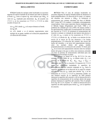 REQUISITOS DE REGLAMENTO PARA CONCRETO ESTRUCTURAL (ACI 318S-14) Y COMENTARIO (ACI 318SR-14) 267
REGLAMENTO COMENTARIO
American Concrete Institute — Copyrighted © Material—www.concrete.org
17
17.5.2.4 Cuando los anclajes están localizados en secciones
angostas de espesor limitado de tal manera que tanto la distancia
al borde 2
a
c como el espesor a
h sean menores que 1
1.5 a
c el
valor de 1
a
c empleado para determinar Vc
A de acuerdo con
17.5.2.1 y en las ecuaciones en 17.5.2.1 a 17.5.2.8 no debe
exceder al mayor de:
(a) 2 1.5
a
c , donde 2
a
c es la mayor distancia al borde.
(b) 1.5
a
h .
(c) 3
s , donde s es el máximo espaciamiento entre
anclajes de un grupo, medido en la dirección perpendicular
a la dirección del cortante.
R17.5.2.4 Para el caso de anclajes localizados en
secciones angostas de espesor limitado donde las distancias al
borde perpendiculares a la dirección de la carga y el espesor
del miembro son menores a 1
1.5 a
c , la resistencia al
arrancamiento por cortante calculada con base al Método
DCC (véase R17.3.2) conduce a resultados extremadamente
conservadores. Estos casos especiales fueron estudiados para
el Método Kappa (Eligehausen and Fuchs 1988) y el
problema fue señalado por Lutz (1995). De manera similar a
las aproximaciones usadas para el arrancamiento del concreto
por tracción en 17.4.2.3, la resistencia al arrancamiento del
concreto a cortante es evaluada de una manera más precisa si
el valor de 1
a
c a usarse en las ecuaciones en 17.5.2.1 a
17.5.2.8 y el cálculo de Vc
A se limita a un máximo de dos
tercios de la mayor de las dos distancias a los bordes
perpendiculares a la dirección del cortante, dos tercios del
ancho del miembro, y un tercio del espaciamiento máximo
entre los anclajes dentro del grupo, medido
perpendicularmente a la dirección del cortante. El límite para
1
a
c de un tercio del espaciamiento máximo entre los anclajes
dentro del grupo evita que se utilice una resistencia calculada
con base en prismas de arrancamiento individual para una
configuración de anclajes en grupo.
Este enfoque se ilustra en la Fig. R17.5.2.4. En este
ejemplo, el valor límite de 1
a
c se denota como 1
a
c y es
utilizado en el cálculo de Vc
A , Vco
A , ,
ed V
 y ,
h V
 , e
igualmente para b
V (no se muestra). El requisito de 17.5.2.4
puede ser visualizado trasladando la superficie de
arrancamiento real del concreto originada en 1
a
c hacia la
superficie de concreto en la dirección de la carga de cortante
aplicada. El valor de 1
a
c usado para calcular Vc
A y en las
ecuaciones en 17.5.2.1 a 17.5.2.8 se determina cuando: (a)
una frontera exterior de la superficie de falla primero
intersecta la superficie del concreto, o (b) la intersección de la
superficie de arrancamiento de los anclajes dentro del grupo
primero intersecta la superficie del concreto. Para el ejemplo
de la Fig. R17.5.2.4, el punto “A” señala la intersección de la
superficie de falla supuesta para limitar 1
a
c con la superficie
de concreto.
 