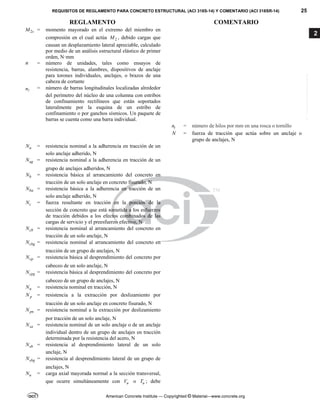 REQUISITOS DE REGLAMENTO PARA CONCRETO ESTRUCTURAL (ACI 318S-14) Y COMENTARIO (ACI 318SR-14) 25
REGLAMENTO COMENTARIO
American Concrete Institute — Copyrighted © Material—www.concrete.org
2
2s
M = momento mayorado en el extremo del miembro en
compresión en el cual actúa 2
M , debido cargas que
causan un desplazamiento lateral apreciable, calculado
por medio de un análisis estructural elástico de primer
orden, N·mm
n = número de unidades, tales como ensayos de
resistencia, barras, alambres, dispositivos de anclaje
para torones individuales, anclajes, o brazos de una
cabeza de cortante
n
= número de barras longitudinales localizadas alrededor
del perímetro del núcleo de una columna con estribos
de confinamiento rectilíneos que están soportados
lateralmente por la esquina de un estribo de
confinamiento o por ganchos sísmicos. Un paquete de
barras se cuenta como una barra individual.
t
n = número de hilos por mm en una rosca o tornillo
N = fuerza de tracción que actúa sobre un anclaje o
grupo de anclajes, N
a
N = resistencia nominal a la adherencia en tracción de un
solo anclaje adherido, N
ag
N = resistencia nominal a la adherencia en tracción de un
grupo de anclajes adheridos, N
b
N = resistencia básica al arrancamiento del concreto en
tracción de un solo anclaje en concreto fisurado, N
ba
N = resistencia básica a la adherencia en tracción de un
solo anclaje adherido, N
c
N = fuerza resultante en tracción en la porción de la
sección de concreto que está sometida a los esfuerzos
de tracción debidos a los efectos combinados de las
cargas de servicio y el preesfuerzo efectivo, N
cb
N = resistencia nominal al arrancamiento del concreto en
tracción de un solo anclaje, N
cbg
N = resistencia nominal al arrancamiento del concreto en
tracción de un grupo de anclajes, N
cp
N = resistencia básica al desprendimiento del concreto por
cabeceo de un solo anclaje, N
cpg
N = resistencia básica al desprendimiento del concreto por
cabeceo de un grupo de anclajes, N
n
N = resistencia nominal en tracción, N
p
N = resistencia a la extracción por deslizamiento por
tracción de un solo anclaje en concreto fisurado, N
pn
N = resistencia nominal a la extracción por deslizamiento
por tracción de un solo anclaje, N
sa
N = resistencia nominal de un solo anclaje o de un anclaje
individual dentro de un grupo de anclajes en tracción
determinada por la resistencia del acero, N
sb
N = resistencia al desprendimiento lateral de un solo
anclaje, N
sbg
N = resistencia al desprendimiento lateral de un grupo de
anclajes, N
u
N = carga axial mayorada normal a la sección transversal,
que ocurre simultáneamente con u
V o u
T ; debe
--`````,`,,`,,`,`,`,,``,`,,,`,,-`-`,,`,,`,`,,`---
 