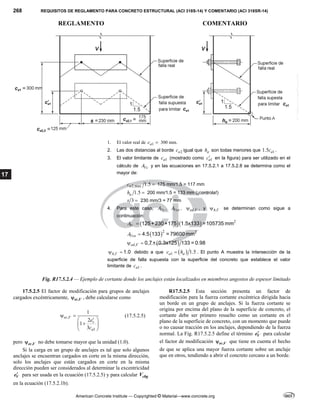 268 REQUISITOS DE REGLAMENTO PARA CONCRETO ESTRUCTURAL (ACI 318S-14) Y COMENTARIO (ACI 318SR-14)
REGLAMENTO COMENTARIO
American Concrete Institute — Copyrighted © Material—www.concrete.org
17
1. El valor real de 1
a
c  300 mm.
2. Las dos distancias al borde 2
a
c igual que a
h son todas menores que 1
1.5 a
c .
3. El valor limitante de 1
a
c (mostrado como 1
a
c en la figura) para ser utilizado en el
cálculo de Vc
A y en las ecuaciones en 17.5.2.1 a 17.5.2.8 se determina como el
mayor de:
2,max 1.5
a
c  175 mm/1.5 = 117 mm
1.5
a
h  200 mm/1.5 = 133 mm (¡controla!)
3
s  230 mm/3 = 77 mm
4. Para este caso, Vc
A , Vco
A , ,
ed V
 , y ,
h V
 se determinan como sigue a
continuación:
   2
Vc
A  125+230+175 1.5x133 =105735 mm
 2 2
Vco
A  4.5 133 = 79600 mm
 
,
ed V
  0.7+ 0.3x125 133 = 0.98
,
h V
  1.0 debido a que  
1 1.5
a a
c h
 . El punto A muestra la intersección de la
superficie de falla supuesta con la superficie del concreto que establece el valor
limitante de 1
a
c .
Fig. R17.5.2.4 — Ejemplo de cortante donde los anclajes están localizados en miembros angostos de espesor limitado
17.5.2.5 El factor de modificación para grupos de anclajes
cargados excéntricamente, ,
ec V
 , debe calcularse como
,
1
1
2
1
3
ec V
v
a
e
c
 

 

 
 
(17.5.2.5)
pero ,
ec V
 no debe tomarse mayor que la unidad (1.0).
Si la carga en un grupo de anclajes es tal que solo algunos
anclajes se encuentran cargados en corte en la misma dirección,
solo los anclajes que están cargados en corte en la misma
dirección pueden ser considerados al determinar la excentricidad
V
e para ser usada en la ecuación (17.5.2.5) y para calcular cbg
V
en la ecuación (17.5.2.1b).
R17.5.2.5 Esta sección presenta un factor de
modificación para la fuerza cortante excéntrica dirigida hacia
un borde en un grupo de anclajes. Si la fuerza cortante se
origina por encima del plano de la superficie de concreto, el
cortante debe ser primero resuelto como un cortante en el
plano de la superficie de concreto, con un momento que puede
o no causar tracción en los anclajes, dependiendo de la fuerza
normal. La Fig. R17.5.2.5 define el término V
e para calcular
el factor de modificación ,
ec V
 que tiene en cuenta el hecho
de que se aplica una mayor fuerza cortante sobre un anclaje
que en otros, tendiendo a abrir el concreto cercano a un borde.
--`````,`,,`,,`,`,`,,``,`,,,`,,-`-`,,`,,`,`,,`---
 