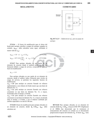REQUISITOS DE REGLAMENTO PARA CONCRETO ESTRUCTURAL (ACI 318S-14) Y COMENTARIO (ACI 318SR-14) 269
REGLAMENTO COMENTARIO
American Concrete Institute — Copyrighted © Material—www.concrete.org
17
Fig. R17.5.2.5 — Definición de V
e para un grupo de
anclajes
17.5.2.6 — El factor de modificación para el efecto del
borde para anclajes sencillos o grupos de anclajes cargados en
cortante, ,
ed V
 , debe calcularse como sigue, utilizando el
menor valor de 2
a
c :
, 2 1
1.0 si 1.5
ed V a a
c c
   (17.5.2.6a)
2
, 2 1
1
0.7 0.3 si 1.5
1.5
a
ed V a a
a
c
c c
c
    (17.5.2.6b)
17.5.2.7 Para anclajes ubicados en una región de un
elemento de concreto donde el análisis indica que no hay
fisuración debido a cargas de servicio, se permite el siguiente
factor de modificación:
, 1.4
c V
 
Para anclajes ubicados en una región de un elemento de
concreto, donde el análisis indica fisuración para niveles de
cargas de servicio, se permiten los siguientes factores de
modificación:
, 1.0
c V
  para anclajes en concreto fisurado sin refuerzo
suplementario o con refuerzo de borde menor que una barra de
diámetro No. 13,
, 1.2
c V
  para anclajes en concreto fisurado con refuerzo
consistente en una barra de diámetro No. 13, o mayor,
localizadas entre el anclaje y el borde,
, 1.4
c V
  para anclajes en concreto fisurado con refuerzo
consistente en una barra de diámetro No. 13, o mayor, localizada
entre el anclaje y el borde, y con el refuerzo confinado por
estribos espaciados a no más de 100 mm.
17.5.2.8 El factor de modificación para anclajes ubicados en
un elemento de concreto, donde 1
1.5
a a
h c
 , ,
h V
 debe
calcularse así:
R17.5.2.8 Para anclajes ubicados en un elemento de
concreto donde 1
1.5
a a
h c
 , ensayos (CEB 1997; Eligehausen
et al. 2006b) han demostrado que la resistencia al
arrancamiento del concreto en cortante no es directamente
proporcional al espesor del elemento a
h . El factor ,
h V
 tiene
--`````,`,,`,,`,`,`,,``,`,,,`,,-`-`,,`,,`,`,,`---
 