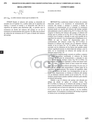 270 REQUISITOS DE REGLAMENTO PARA CONCRETO ESTRUCTURAL (ACI 318S-14) Y COMENTARIO (ACI 318SR-14)
REGLAMENTO COMENTARIO
American Concrete Institute — Copyrighted © Material—www.concrete.org
17
1
,
1.5 a
h V
a
c
h
  (17.5.2.8)
pero ,
h V
 no debe tomarse menor que la unidad (1.0).
en cuenta este efecto.
17.5.2.9 Donde el refuerzo del anclaje se desarrolla de
acuerdo con el Capítulo 25, a ambos lados de la superficie de
ruptura, o encierra al anclaje y se desarrolla más allá de la
superficie de ruptura, para determinar n
V
 se permite usar la
resistencia de diseño del refuerzo del anclaje en vez de la
resistencia al arrancamiento del concreto. Se debe usar un factor
de reducción de resistencia de 0.75 para el diseño del refuerzo
del anclaje.
R17.5.2.9 Para condiciones donde la fuerza de cortante
mayorada excede a la resistencia al arrancamiento del
concreto del anclaje o anclajes a cortante, o donde la
resistencia al arrancamiento no es evaluada, la resistencia
nominal puede ser aquella del refuerzo del anclaje anclado
adecuadamente como lo señala la Fig. R17.5.2.9(a) y (b). Para
asegurar la fluencia del refuerzo del anclaje, el refuerzo del
anclaje que lo confina en la Fig. R17.5.2.9(a) debe estar en
contacto con el anclaje y ubicado lo más cerca posible de la
superficie de concreto. Las investigaciones (Eligehausen et al.
2006b) en que se basan las disposiciones para el
confinamiento del refuerzo (véase Fig. R17.5.2.9(a)) se
limitaron el refuerzo del anclaje con un diámetro máximo
similar al de la barra No. 16. El doblez de mayor radio
asociado con los diámetros de las barras más grandes puede
reducir significativamente la efectividad del anclaje y por lo
tanto, no se recomienda un refuerzo del anclaje con un
diámetro mayor al No. 19.
El refuerzo también puede consistir en estribos y amarres
(así como horquillas) confinando el refuerzo de borde
embebido en el cono de arrancamiento y colocado lo más
cerca posible de los anclajes (véase Fig. R17.5.2.9(b)). En
general sólo los refuerzos separados a menos del menor entre
1
0.5 a
c y 2
0.3 a
c medidos desde la línea central del anclaje
deben ser incluidos como refuerzo del anclaje. En este caso, el
refuerzo del anclaje debe desarrollarse a ambos lados de la
superficie de arrancamiento. Por razones de equilibrio, debe
existir un refuerzo de borde. Las investigaciones en que se
basan estas disposiciones se limitan al refuerzo del anclaje
con un diámetro máximo similar al de la barra No. 19. Los
modelos puntal-tensor pueden también utilizarse para diseñar
el refuerzo del anclaje.
Debido a que el refuerzo del anclaje está ubicado por
debajo de donde se aplica el cortante (véase Fig.
R17.5.2.9(b)), la fuerza en el refuerzo del anclaje es mayor
que la fuerza cortante. Al dimensionar el refuerzo del anclaje,
se recomienda usar un factor de reducción de resistencia  de
0.75 como el que se usa para cortante y en los modelos
puntal-tensor. En la práctica, el refuerzo del anclaje en general
se limita al uso con anclajes preinstalados.
--`````,`,,`,,`,`,`,,``,`,,,`,,-`-`,,`,,`,`,,`---
 