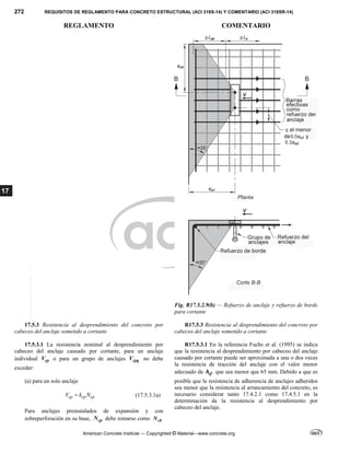 272 REQUISITOS DE REGLAMENTO PARA CONCRETO ESTRUCTURAL (ACI 318S-14) Y COMENTARIO (ACI 318SR-14)
REGLAMENTO COMENTARIO
American Concrete Institute — Copyrighted © Material—www.concrete.org
17
Fig. R17.5.2.9(b) — Refuerzo de anclaje y refuerzo de borde
para cortante
17.5.3 Resistencia al desprendimiento del concreto por
cabeceo del anclaje sometido a cortante
R17.5.3 Resistencia al desprendimiento del concreto por
cabeceo del anclaje sometido a cortante
17.5.3.1 La resistencia nominal al desprendimiento por
cabeceo del anclaje causado por cortante, para un anclaje
individual cp
V o para un grupo de anclajes cpg
V no debe
exceder:
(a) para un solo anclaje
cp cp cp
V k N
 (17.5.3.1a)
Para anclajes preinstalados de expansión y con
sobreperforación en su base, cp
N debe tomarse como cb
N
R17.5.3.1 En la referencia Fuchs et al. (1995) se indica
que la resistencia al desprendimiento por cabeceo del anclaje
causado por cortante puede ser aproximada a una o dos veces
la resistencia de tracción del anclaje con el valor menor
adecuado de ef
h que sea menor que 65 mm. Debido a que es
posible que la resistencia de adherencia de anclajes adheridos
sea menor que la resistencia al arrancamiento del concreto, es
necesario considerar tanto 17.4.2.1 como 17.4.5.1 en la
determinación de la resistencia al desprendimiento por
cabeceo del anclaje.
--`````,`,,`,,`,`,`,,``,`,,,`,,-`-`,,`,,`,`,,`---
 