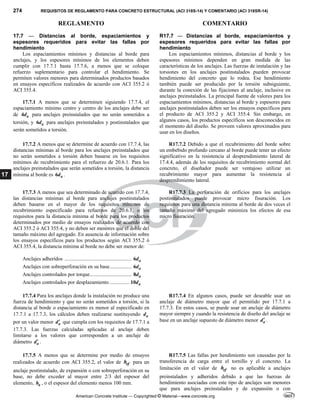 274 REQUISITOS DE REGLAMENTO PARA CONCRETO ESTRUCTURAL (ACI 318S-14) Y COMENTARIO (ACI 318SR-14)
REGLAMENTO COMENTARIO
American Concrete Institute — Copyrighted © Material—www.concrete.org
17
17.7 — Distancias al borde, espaciamientos y
espesores requeridos para evitar las fallas por
hendimiento
Los espaciamientos mínimos y distancias al borde para
anclajes, y los espesores mínimos de los elementos deben
cumplir con 17.7.1 hasta 17.7.6, a menos que se coloque
refuerzo suplementario para controlar el hendimiento. Se
permiten valores menores para determinados productos basados
en ensayos específicos realizados de acuerdo con ACI 355.2 ó
ACI 355.4.
17.7.1 A menos que se determinen siguiendo 17.7.4, el
espaciamiento mínimo centro y centro de los anclajes debe ser
de 4 a
d para anclajes preinstalados que no serán sometidos a
torsión, y 6 a
d para anclajes preinstalados y postinstalados que
serán sometidos a torsión.
R17.7 — Distancias al borde, espaciamientos y
espesores requeridos para evitar las fallas por
hendimiento
Los espaciamientos mínimos, distancias al borde y los
espesores mínimos dependen en gran medida de las
características de los anclajes. Las fuerzas de instalación y las
torsiones en los anclajes postinstalados pueden provocar
hendimiento del concreto que lo rodea. Ese hendimiento
también puede ser producido por la torsión subsiguiente,
durante la conexión de las fijaciones al anclaje, inclusive en
anclajes preinstalados. La principal fuente de valores para los
espaciamientos mínimos, distancias al borde y espesores para
anclajes postinstalados deben ser los ensayos específicos para
el producto de ACI 355.2 y ACI 355.4. Sin embargo, en
algunos casos, los productos específicos son desconocidos en
el momento del diseño. Se proveen valores aproximados para
usar en los diseños.
17.7.2 A menos que se determine de acuerdo con 17.7.4, las
distancias mínimas al borde para los anclajes preinstalados que
no serán sometidos a torsión deben basarse en los requisitos
mínimos de recubrimiento para el refuerzo de 20.6.1. Para los
anclajes preinstalados que serán sometidos a torsión, la distancia
mínima al borde es 6 a
d .
R17.7.2 Debido a que el recubrimiento del borde sobre
un embebido profundo cercano al borde puede tener un efecto
significativo en la resistencia al desprendimiento lateral de
17.4.4, además de los requisitos de recubrimiento normal del
concreto, el diseñador puede ser ventajoso utilizar un
recubrimiento mayor para aumentar la resistencia al
desprendimiento lateral.
17.7.3 A menos que sea determinado de acuerdo con 17.7.4,
las distancias mínimas al borde para anclajes postinstalados
deben basarse en el mayor de los requisitos mínimos de
recubrimiento especificado para refuerzos de 20.6.1, o los
requisitos para la distancia mínima al borde para los productos
determinados por medio de ensayos realizados de acuerdo con
ACI 355.2 ó ACI 355.4, y no deben ser menores que el doble del
tamaño máximo del agregado. En ausencia de información sobre
los ensayos específicos para los productos según ACI 355.2 ó
ACI 355.4, la distancia mínima al borde no debe ser menor de:
Anclajes adheridos ................................................... 6 a
d
Anclajes con sobreperforación en su base................. 6 a
d
Anclajes controlados por torque................................ 8 a
d
Anclajes controlados por desplazamiento............... 10 a
d
R17.7.3 La perforación de orificios para los anclajes
postinstalados puede provocar micro fisuración. Los
requisitos para una distancia mínima al borde de dos veces el
tamaño máximo del agregado minimiza los efectos de esa
micro fisuración.
17.7.4 Para los anclajes donde la instalación no produce una
fuerza de hendimiento y que no serán sometidos a torsión, si la
distancia al borde o espaciamiento es menor al especificado en
17.7.1 a 17.7.3, los cálculos deben realizarse sustituyendo a
d
por un valor menor a
d que cumpla con los requisitos de 17.7.1 a
17.7.3. Las fuerzas calculadas aplicadas al anclaje deben
limitarse a los valores que corresponden a un anclaje de
diámetro a
d .
R17.7.4 En algunos casos, puede ser deseable usar un
anclaje de diámetro mayor que el permitido por 17.7.1 a
17.7.3. En estos casos, se puede usar un anclaje de diámetro
mayor siempre y cuando la resistencia de diseño del anclaje se
base en un anclaje supuesto de diámetro menor a
d .
17.7.5 A menos que se determine por medio de ensayos
realizados de acuerdo con ACI 355.2, el valor de ef
h para un
anclaje postinstalado, de expansión o con sobreperforación en su
base, no debe exceder al mayor entre 2/3 del espesor del
elemento, a
h , o el espesor del elemento menos 100 mm.
R17.7.5 Las fallas por hendimiento son causadas por la
transferencia de carga entre el tornillo y el concreto. La
limitación en el valor de ef
h no es aplicable a anclajes
preinstalados y adheridos debido a que las fuerzas de
hendimiento asociadas con este tipo de anclajes son menores
que para anclajes preinstalados y de expansión o con
--`````,`,,`,,`,`,`,,``,`,,,`,,-`-`,,`,,`,`,,`---
 