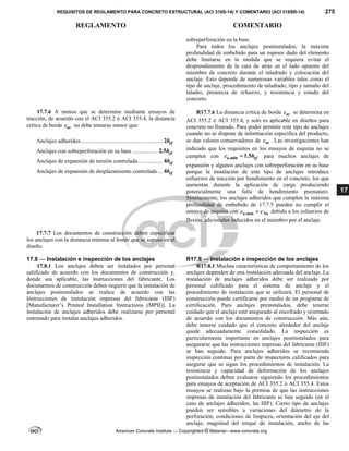 REQUISITOS DE REGLAMENTO PARA CONCRETO ESTRUCTURAL (ACI 318S-14) Y COMENTARIO (ACI 318SR-14) 275
REGLAMENTO COMENTARIO
American Concrete Institute — Copyrighted © Material—www.concrete.org
17
sobreperforación en la base.
Para todos los anclajes postinstalados, la máxima
profundidad de embebido para un espesor dado del elemento
debe limitarse en la medida que se requiera evitar el
desprendimiento de la cara de atrás en el lado opuesto del
miembro de concreto durante el taladrado y colocación del
anclaje. Esto depende de numerosas variables tales como el
tipo de anclaje, procedimiento de taladrado, tipo y tamaño del
taladro, presencia de refuerzo, y resistencia y estado del
concreto.
17.7.6 A menos que se determine mediante ensayos de
tracción, de acuerdo con el ACI 355.2 ó ACI 355.4, la distancia
crítica de borde ac
c no debe tomarse menor que:
Anclajes adheridos......................................................... 2 ef
h
Anclajes con sobreperforación en su base ................. 2.5 ef
h
Anclajes de expansión de torsión controlada................. 4 ef
h
Anclajes de expansión de desplazamiento controlado... 4 ef
h
R17.7.6 La distancia crítica de borde ac
c se determina en
ACI 355.2 ó ACI 355.4, y solo es aplicable en diseños para
concreto no fisurado. Para poder permitir este tipo de anclajes
cuando no se dispone de información específica del producto,
se dan valores conservadores de ac
c . Las investigaciones han
indicado que los requisitos en los ensayos de esquina no se
cumplen con ,min 1.5
a ef
c h
 para muchos anclajes de
expansión y algunos anclajes con sobreperforación en su base
porque la instalación de este tipo de anclajes introduce
esfuerzos de tracción por hendimiento en el concreto, los que
aumentan durante la aplicación de carga produciendo
potencialmente una falla de hendimiento prematuro.
Similarmente, los anclajes adheridos que cumplen la máxima
profundidad de embebido de 17.7.5 pueden no cumplir el
ensayo de esquina con ,min
a Na
c c
 debido a los esfuerzos de
flexión adicionales inducidos en el miembro por el anclaje.
17.7.7 Los documentos de construcción deben especificar
los anclajes con la distancia mínima al borde que se supuso en el
diseño.
17.8 — Instalación e inspección de los anclajes R17.8 — Instalación e inspección de los anclajes
17.8.1 Los anclajes deben ser instalados por personal
calificado de acuerdo con los documentos de construcción y,
donde sea aplicable, las instrucciones del fabricante. Los
documentos de construcción deben requerir que la instalación de
anclajes postinstalados se realice de acuerdo con las
Instrucciones de instalación impresas del fabricante (IIIF)
[Manufacturer’s Printed Installation Instructions (MPII)]. La
instalación de anclajes adheridos debe realizarse por personal
entrenado para instalar anclajes adheridos.
R17.8.1 Muchas características de comportamiento de los
anclajes dependen de una instalación adecuada del anclaje. La
instalación de anclajes adheridos debe ser realizada por
personal calificado para el sistema de anclaje y el
procedimiento de instalación que se utilizará. El personal de
construcción puede certificarse por medio de un programa de
certificación. Para anclajes preinstalados, debe tenerse
cuidado que el anclaje esté asegurado al encofrado y orientado
de acuerdo con los documentos de construcción. Más aún,
debe tenerse cuidado que el concreto alrededor del anclaje
quede adecuadamente consolidado. La inspección es
particularmente importante en anclajes postinstalados para
asegurarse que las instrucciones impresas del fabricante (IIIF)
se han seguido. Para anclajes adheridos se recomienda
inspección continua por parte de inspectores calificados para
asegurar que se sigan los procedimientos de instalación. La
resistencia y capacidad de deformación de los anclajes
postinstalados deben evaluarse siguiendo los procedimientos
para ensayos de aceptación de ACI 355.2 ó ACI 355.4. Estos
ensayos se realizan bajo la premisa de que las instrucciones
impresas de instalación del fabricante se han seguido (en el
caso de anclajes adheridos, las IIIF). Cierto tipo de anclajes
pueden ser sensibles a variaciones del diámetro de la
perforación, condiciones de limpieza, orientación del eje del
anclaje, magnitud del torque de instalación, ancho de las
--`````,`,,`,,`,`,`,,``,`,,,`,,-`-`,,`,,`,`,,`---
 