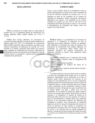 276 REQUISITOS DE REGLAMENTO PARA CONCRETO ESTRUCTURAL (ACI 318S-14) Y COMENTARIO (ACI 318SR-14)
REGLAMENTO COMENTARIO
American Concrete Institute — Copyrighted © Material—www.concrete.org
17
fisuras, y otras variables. Parte de la sensibilidad se tiene en
cuenta indirectamente por medio de los valores asignados de
 para las diferentes categorías de anclajes, que a su vez
dependen en parte de los resultados de los ensayos de
seguridad de instalación. Pueden presentarse desviaciones
importantes con respecto a los resultados de los ensayos
realizados de acuerdo con ACI 355.2 ó ACI 355.4 si los
componentes del sistema de anclaje se varían, o si los criterios
o procedimientos de instalación del anclaje varían con
respecto a los especificados.
17.8.2 La instalación de anclajes debe ser supervisada de
acuerdo con 1.9 y el reglamento general de construcción. Los
anclajes adheridos deben cumplir también con 17.8.2.1 a
17.8.2.4.
17.8.2.1 Para anclajes adheridos, los documentos de
construcción deben especificar la carga de prueba cuando ésta se
requiera según ACI 355.4. Los documentos de construcción
deben también especificar todos los parámetros asociados con el
esfuerzo característico de adherencia, de acuerdo con 17.4.5,
utilizado en el diseño, incluyendo edad mínima del concreto,
rango aceptable de temperaturas del concreto, condiciones de
humedad del concreto en el momento de la instalación, el tipo de
concreto liviano, si es aplicable, y requisitos para la preparación
y taladrado de la perforación.
R17.8.2.1 Debido a la sensibilidad de la resistencia de
adherencia a la instalación, la inspección en obra es
importante para anclajes adheridos. Cuando sea apropiado,
debe establecerse un programa de cargas de prueba en los
documentos de construcción. Para anclajes adheridos, los
documentos de construcción deben indicar todos los
parámetros relevantes del esfuerzo característico de
adherencia utilizado en diseño. Estos parámetros deben
incluir, sin limitarse a:
(a) Ambiente aceptable para la instalación del anclaje
(concreto seco o saturado, rango de temperaturas del
concreto).
(b) Métodos de taladrado aceptables.
(c) Procedimientos de limpieza del hueco de la
perforación.
(d) Tipo de anclaje y rango de tamaños (barras roscadas o
barras de refuerzo).
La limpieza del hueco tiene por objeto retirar los residuos
y el polvo de la taladrada de tal manera que no se afecte la
adherencia. Dependiendo de las condiciones en el sitio, la
limpieza puede incluir operaciones de remoción de los
residuos con una aspiradora de vacío o con aire comprimido,
cepillado mecánico de la perforación para remover el polvo de
la superficie interna, y un paso final para remover los residuos
y polvo, usualmente con aire comprimido. Cuando se utilice
un taladro de núcleos refrigerado con agua, las perforaciones
se pueden limpiar con agua y luego secar con aire
comprimido. Si los anclajes se instalan en lugares donde el
concreto está saturado (por ejemplo, localizaciones al exterior
expuestas a la intemperie), el material de residuo de la
perforación debe removerse por otros métodos. En todos los
casos, los procedimientos a emplear deben estar claramente
descritos en los documentos impresos del fabricante que
acompañan el producto. Estas instrucciones de instalación
impresas, proveen los rangos de temperatura del concreto, el
efecto de presencia de agua durante la instalación, los
procedimientos necesarios para una inyección del adhesivo
sin vacíos, y los requisitos para un curado apropiado del
adhesivo, constituyen una parte integral del sistema de anclaje
y se utilizan en la calificación del anclaje de acuerdo con ACI
355.4.
--`````,`,,`,,`,`,`,,``,`,,,`,,-`-`,,`,,`,`,,`---
 