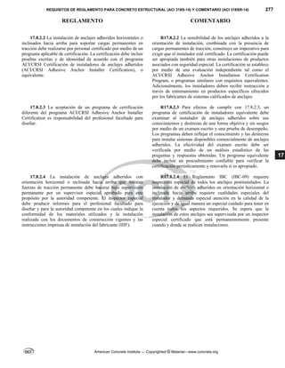 REQUISITOS DE REGLAMENTO PARA CONCRETO ESTRUCTURAL (ACI 318S-14) Y COMENTARIO (ACI 318SR-14) 277
REGLAMENTO COMENTARIO
American Concrete Institute — Copyrighted © Material—www.concrete.org
17
17.8.2.2 La instalación de anclajes adheridos horizontales o
inclinados hacia arriba para soportar cargas permanentes en
tracción debe realizarse por personal certificado por medio de un
programa aplicable de certificación. La certificación debe incluir
pruebas escritas y de idoneidad de acuerdo con el programa
ACI/CRSI Certificación de instaladores de anclajes adheridos
(ACI/CRSI Adhesive Anchor Installer Certification), o
equivalente.
R17.8.2.2 La sensibilidad de los anclajes adheridos a la
orientación de instalación, combinada con la presencia de
cargas permanentes de tracción, constituye un imperativo para
exigir que el instalador esté certificado. La certificación puede
ser apropiada también para otras instalaciones de productos
asociados con seguridad especial. La certificación se establece
por medio de una evaluación independiente tal como el
ACI/CRSI Adhesive Anchor Installation Certification
Program, o programas similares con requisitos equivalentes.
Adicionalmente, los instaladores deben recibir instrucción a
través de entrenamiento en productos específicos ofrecidos
por los fabricantes de sistemas calificados de anclajes.
17.8.2.3 La aceptación de un programa de certificación
diferente del programa ACI/CRSI Adhesive Anchor Installer
Certification es responsabilidad del profesional facultado para
diseñar.
R17.8.2.3 Para efectos de cumplir con 17.8.2.3, un
programa de certificación de instaladores equivalente debe
examinar al instalador de anclajes adheridos sobre sus
conocimientos y destrezas de una forma objetiva y sin sesgos
por medio de un examen escrito y una prueba de desempeño.
Los programas deben reflejar el conocimiento y las destrezas
para instalar sistemas disponibles comercialmente de anclajes
adheridos. La efectividad del examen escrito debe ser
verificada por medio de un análisis estadístico de las
preguntas y respuestas obtenidas. Un programa equivalente
debe incluir un procedimiento confiable para verificar la
certificación periódicamente y renovarla si es apropiado.
17.8.2.4 La instalación de anclajes adheridos con
orientación horizontal o inclinada hacia arriba que resistan
fuerzas de tracción permanente debe hacerse bajo supervisión
permanente por un supervisor especial aprobado para este
propósito por la autoridad competente. El inspector especial
debe producir informes para el profesional facultado para
diseñar y para la autoridad competente en los cuales indique la
conformidad de los materiales utilizados y la instalación
realizada con los documentos de construcción vigentes y las
instrucciones impresas de instalación del fabricante (IIIF).
R17.8.2.4 El Reglamento IBC (IBC-09) requiere
inspección especial de todos los anclajes postinstalados. La
instalación de anclajes adheridos en orientación horizontal o
inclinada hacia arriba requiere cualidades especiales del
instalador y demanda especial atención en la calidad de la
ejecución y de igual manera un especial cuidado para tener en
cuenta todos los aspectos requeridos. Se espera que la
instalación de estos anclajes sea supervisada por un inspector
especial certificado que está permanentemente presente
cuando y donde se realicen instalaciones.
 