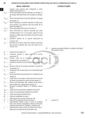 26 REQUISITOS DE REGLAMENTO PARA CONCRETO ESTRUCTURAL (ACI 318S-14) Y COMENTARIO (ACI 318SR-14)
REGLAMENTO COMENTARIO
American Concrete Institute — Copyrighted © Material—www.concrete.org
2 tomarse como positiva para compresión y como
negativa para tracción, N
ua
N = fuerza mayorada de tracción aplicada a un anclaje o a
un anclaje individual dentro de un grupo de anclajes,
N
,g
ua
N = fuerza mayorada total en tracción aplicada a un grupo
de anclajes, N
,
ua i
N = fuerza mayorada en tracción aplicada al anclaje que
esté sometido a los esfuerzos más altos dentro de un
grupo de anclajes, N
,
ua s
N = fuerza mayorada permanente en tracción, N
uc
N = fuerza horizontal de tracción mayorada que actúa
simultáneamente con u
V en la parte superior de una
ménsula o cartela, para ser tomada como positiva para
tracción, N
cp
p = perímetro exterior de la sección transversal de
concreto, mm
h
p = perímetro de la línea central del refuerzo transversal
para torsión localizado más cerca del exterior de la
sección, mm
P = momento secundario debido a la esbeltez individual
del miembro, N.
mm
c
P = carga crítica de pandeo, N
n
P = resistencia nominal a carga axial de la sección
transversal, N
,max
n
P = máximo valor de la resistencia nominal a la
compresión de un miembro, N
nt
P = resistencia nominal a la tracción axial de un miembro,
N
,max
nt
P = máximo valor de la resistencia nominal a tracción de
un miembro, N
o
P = resistencia axial nominal para una excentricidad igual
a cero, N
pu
P = fuerza mayorada de preesforzado en el dispositivo de
anclaje, N
s
P = carga axial no mayorada a media altura de la sección
de diseño, incluyendo los efectos de peso propio, N
u
P = fuerza axial mayorada; debe tomarse como positiva
para compresión y negativa para tracción, N
P = momento secundario debido a la deflexión lateral,
N·mm
Du
q = carga muerta mayorada por unidad de área, kN/m2
Lu
q = carga viva mayorada por unidad de área, kN/m2
u
q = carga mayorada por unidad de área
Q = índice de estabilidad de un piso
r = radio de giro de la sección transversal, mm
R = efecto de las cargas de servicio por lluvia R = reacción, N
s = espaciamiento medido centro a centro de unidades
tales como refuerzo longitudinal, refuerzo transversal,
tendones de preesfuerzo, alambres, o anclajes, mm
i
s = espaciamiento centro a centro del refuerzo en la fila i
adyacente a la superficie de un miembro, mm
--`````,`,,`,,`,`,`,,``,`,,,`,,-`-`,,`,,`,`,,`---
 