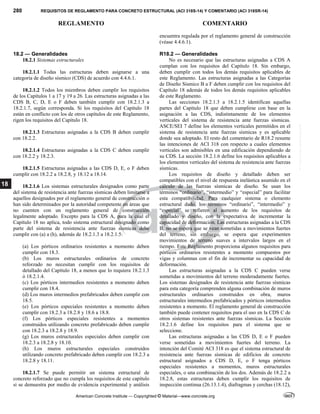 280 REQUISITOS DE REGLAMENTO PARA CONCRETO ESTRUCTURAL (ACI 318S-14) Y COMENTARIO (ACI 318SR-14)
REGLAMENTO COMENTARIO
American Concrete Institute — Copyrighted © Material—www.concrete.org
18
encuentra regulada por el reglamento general de construcción
(véase 4.4.6.1).
18.2 — Generalidades
18.2.1 Sistemas estructurales
18.2.1.1 Todas las estructuras deben asignarse a una
categoría de diseño sísmico (CDS) de acuerdo con 4.4.6.1.
18.2.1.2 Todos los miembros deben cumplir los requisitos
de los Capítulos 1 a 17 y 19 a 26. Las estructuras asignadas a las
CDS B, C, D, E o F deben también cumplir con 18.2.1.3 a
18.2.1.7, según corresponda. Si los requisitos del Capítulo 18
están en conflicto con los de otros capítulos de este Reglamento,
rigen los requisitos del Capítulo 18.
18.2.1.3 Estructuras asignadas a la CDS B deben cumplir
con 18.2.2.
18.2.1.4 Estructuras asignadas a la CDS C deben cumplir
con 18.2.2 y 18.2.3.
18.2.1.5 Estructuras asignadas a las CDS D, E, o F deben
cumplir con 18.2.2 a 18.2.8, y 18.12 a 18.14.
18.2.1.6 Los sistemas estructurales designados como parte
del sistema de resistencia ante fuerzas sísmicas deben limitarse a
aquellos designados por el reglamento general de construcción o
han sido determinados por la autoridad competente en áreas que
no cuenten con un reglamento general de construcción
legalmente adoptado. Excepto para la CDS A, para la cual el
Capítulo 18 no aplica, todo sistema estructural designado como
parte del sistema de resistencia ante fuerzas sísmicas debe
cumplir con (a) a (h), además de 18.2.1.3 a 18.2.1.5:
(a) Los pórticos ordinarios resistentes a momento deben
cumplir con 18.3.
(b) Los muros estructurales ordinarios de concreto
reforzado no necesitan cumplir con los requisitos de
detallado del Capítulo 18, a menos que lo requiera 18.2.1.3
ó 18.2.1.4.
(c) Los pórticos intermedios resistentes a momento deben
cumplir con 18.4.
(d) Los muros intermedios prefabricados deben cumplir con
18.5.
(e) Los pórticos especiales resistentes a momento deben
cumplir con 18.2.3 a 18.2.8 y 18.6 a 18.8.
(f) Los pórticos especiales resistentes a momentos
construidos utilizando concreto prefabricado deben cumplir
con 18.2.3 a 18.2.8 y 18.9.
(g) Los muros estructurales especiales deben cumplir con
18.2.3 a 18.2.8 y 18.10.
(h) Los muros estructurales especiales construidos
utilizando concreto prefabricado deben cumplir con 18.2.3 a
18.2.8 y 18.11.
18.2.1.7 Se puede permitir un sistema estructural de
concreto reforzado que no cumpla los requisitos de este capítulo
si se demuestra por medio de evidencia experimental y análisis
R18.2 — Generalidades
No es necesario que las estructuras asignadas a CDS A
cumplan con los requisitos del Capítulo 18. Sin embargo,
deben cumplir con todos los demás requisitos aplicables de
este Reglamento. Las estructuras asignadas a las Categorías
de Diseño Sísmico B a F deben cumplir con los requisitos del
Capítulo 18 además de todos los demás requisitos aplicables
de este Reglamento.
Las secciones 18.2.1.3 a 18.2.1.5 identifican aquellas
partes del Capítulo 18 que deben cumplirse con base en la
asignación a las CDS, indistintamente de los elementos
verticales del sistema de resistencia ante fuerzas sísmicas.
ASCE/SEI 7 define los elementos verticales permitidos en el
sistema de resistencia ante fuerzas sísmicas y es aplicable
donde sea adoptado. El resto del comentario de R18.2 resume
las intenciones de ACI 318 con respecto a cuales elementos
verticales son admisibles en una edificación dependiendo de
su CDS. La sección 18.2.1.6 define los requisitos aplicables a
los elementos verticales del sistema de resistencia ante fuerzas
sísmicas.
Los requisitos de diseño y detallado deben ser
compatibles con el nivel de respuesta inelástica asumido en el
cálculo de las fuerzas sísmicas de diseño. Se usan los
términos “ordinario”, “intermedio” y “especial” para facilitar
esta compatibilidad. Para cualquier sistema o elemento
estructural dado, los términos “ordinario”, “intermedio” y
“especial” se refieren al aumento de los requisitos de
detallado y diseño, con la expectativa de incrementar la
capacidad de deformación. Las estructuras asignadas a la CDS
B, no se espera que se vean sometidas a movimientos fuertes
del terreno, sin embargo, se espera que experimenten
movimientos de terreno suaves a intervalos largos en el
tiempo. Este Reglamento proporciona algunos requisitos para
pórticos ordinarios resistentes a momento compuestos por
vigas y columnas con el fin de incrementar su capacidad de
deformación.
Las estructuras asignadas a la CDS C pueden verse
sometidas a movimientos del terreno moderadamente fuertes.
Los sistemas designados de resistencia ante fuerzas sísmicas
para esta categoría comprenden alguna combinación de muros
estructurales ordinarios construidos en obra, muros
estructurales intermedios prefabricados y pórticos intermedios
resistentes a momento. El reglamento general de construcción
también puede contener requisitos para el uso en la CDS C de
otros sistemas resistentes ante fuerzas sísmicas. La Sección
18.2.1.6 define los requisitos para el sistema que se
seleccione.
Las estructuras asignadas a las CDS D, E o F pueden
verse sometidas a movimientos fuertes del terreno. La
intención del Comité ACI 318 es que el sistema estructural de
resistencia ante fuerzas sísmicas de edificios de concreto
estructural asignados a CDS D, E, o F tenga pórticos
especiales resistentes a momentos, muros estructurales
especiales, o una combinación de los dos. Además de 18.2.2 a
18.2.8, estas estructuras deben cumplir los requisitos de
inspección continua (26.13.1.4), diafragmas y cerchas (18.12),
--`````,`,,`,,`,`,`,,``,`,,,`,,-`-`,,`,,`,`,,`---
 