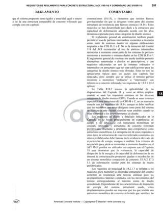 REQUISITOS DE REGLAMENTO PARA CONCRETO ESTRUCTURAL (ACI 318S-14) Y COMENTARIO (ACI 318SR-14) 281
REGLAMENTO COMENTARIO
American Concrete Institute — Copyrighted © Material—www.concrete.org
18
que el sistema propuesto tiene rigidez y tenacidad igual o mayor
a las de una estructura comparable de concreto reforzado que
cumpla con este capítulo.
cimentaciones (18.13), y elementos que resisten fuerzas
gravitacionales sin que se designen como parte del sistema
estructural de resistencia ante fuerzas sísmicas (18.14). Estos
requisitos se han desarrollado para darle a la estructura una
capacidad de deformación adecuada acorde con las altas
demandas esperadas para estas categorías de diseño sísmico.
El reglamento general de construcción también puede
permitir el uso de pórticos intermedios resistentes a momento
como parte de sistemas duales en algunas edificaciones
asignadas a las CDS D, E o F. No es la intención del Comité
318 del ACI recomendar el uso de pórticos intermedios
resistentes a momento como parte de los sistemas de pórticos
resistentes a momento o sistemas duales en las CDS D, E o F.
El reglamento general de construcción puede también permitir
alternativas sustentadas o diseños no prescriptivos, o con
requisitos adicionales en uso de sistemas ordinarios o
intermedios en estructuras que no sean edificaciones para las
categorías de diseño sísmico más elevadas. Estas no son las
aplicaciones típicas para las cuales este capítulo fue
redactado, pero siempre que se utilice el término pórtico
resistente a momentos “ordinario” o “intermedio” con
referencia a concreto reforzado, los requisitos de 18.3 ó 18.4
aplican.
La Tabla R18.2 resume la aplicabilidad de las
disposiciones del Capítulo 18 y como se deben emplear
cuando se usan los requisitos mínimos en las diversas
categorías de diseño sísmico (CDS). Cuando se usan sistemas
especiales para estructuras de las CDS B o C, no es necesario
cumplir con los requisitos de 18.14, aunque se debe verificar
que los miembros que no se designan como parte del sistema
de resistencia ante fuerzas sísmicas sean estables cuando se
vean sometidos a los desplazamientos de diseño.
Los requisitos de diseño y detallado indicados en el
Capítulo 18 se basan principalmente en experiencias de
campo y de laboratorio con estructuras monolíticas de
concreto reforzado y estructuras de concreto reforzado
prefabricado, diseñadas y detalladas para comportarse como
estructuras monolíticas. La extrapolación de estos requisitos a
otros tipos de estructuras de concreto reforzado construidas en
sitio o prefabricadas debe basarse en la evidencia derivada de
experiencias de campo, ensayos o análisis. Los criterios de
aceptación para pórticos resistentes a momento basados en el
ACI 374.1 pueden ser utilizados en conjunto con el Capítulo
18 para demostrar que la resistencia, la capacidad de
disipación de la energía y la capacidad de deformación de un
sistema de estructuración propuesto igualan o exceden las de
un sistema monolítico comparable de concreto. El ACI ITG
5.1 da información similar para los sistemas de muros
prefabricados.
Los requisitos de tenacidad de 18.2.1.7 se refieren a los
requisitos para mantener la integridad estructural del sistema
completo de resistencia ante fuerzas sísmicas para los
desplazamientos laterales esperados con los movimientos del
terreno correspondientes al máximo sismo de diseño
considerado. Dependiendo de las características de disipación
de energía del sistema estructural usado, estos
desplazamientos pueden ser mayores que los que tendría una
estructura monolítica de concreto reforzado que satisface las
--`````,`,,`,,`,`,`,,``,`,,,`,,-`-`,,`,,`,`,,`---
 