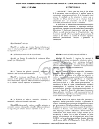 REQUISITOS DE REGLAMENTO PARA CONCRETO ESTRUCTURAL (ACI 318S-14) Y COMENTARIO (ACI 318SR-14) 283
REGLAMENTO COMENTARIO
American Concrete Institute — Copyrighted © Material—www.concrete.org
18
La sección 18.2.2.3 sirve como una alerta de que la base
de la estructura, como se define en el análisis, puede no
corresponder necesariamente al nivel de la cimentación o del
terreno. El detallado de las columnas y muros que se
extienden por debajo de la base de la estructura hasta la
cimentación debe ser consistente con el de aquellos
localizados por encima de la base de la estructura.
Al seleccionar las dimensiones de miembros estructurales
para estructuras sismo resistentes, es importante considerar
los problemas constructivos relacionados con la congestión
del refuerzo. El diseño debe hacerse de tal modo que todo el
refuerzo se pueda armar y colocar en el lugar indicado, y que
el concreto se pueda colocar y compactar apropiadamente. El
empleo de los límites de cuantía de refuerzo superiores
permitidos probablemente conduzca a problemas de
construcción.
18.2.3 Anclaje al concreto
18.2.3.1 Los anclajes que resistan fuerzas inducidas por
sismo en estructuras asignadas a CDS C, D, E o F deben cumplir
los requisitos de 17.2.3.
18.2.4 Factores de reducción de la resistencia R18.2.4 Factores de reducción de la resistencia
18.2.4.1 Los factores de reducción de resistencia deben
cumplir con el Capítulo 21.
R18.2.4.1 El Capítulo 21 contiene los factores de
reducción de resistencia para todos los miembros, nudos, y
conexiones de estructuras sismo resistentes, incluyendo
requisitos específicos en 21.2.4 para edificaciones que utilizan
pórticos especiales resistentes a momento, muros estructurales
especiales, y muros prefabricados intermedios.
18.2.5 Concreto en pórticos especiales resistentes a
momento y muros estructurales especiales
18.2.5.1 La resistencia especificada a la compresión del
concreto en los pórticos especiales resistentes a momento y
muros estructurales especiales debe concordar con los requisitos
de los sistemas sísmicos especiales de la Tabla 19.2.1.1.
R18.2.5 Concreto en pórticos especiales resistentes a
momento y muros estructurales especiales — Los requisitos
de esta sección se refieren a la calidad del concreto en
pórticos y muros diseñados para resistir fuerzas inducidas por
sismos. La máxima resistencia especificada a la compresión
del concreto liviano a emplear en cálculos de diseño
estructural se limita a 35 MPa, debido principalmente a la
insuficiencia de datos de campo y experimentales acerca del
comportamiento de miembros hechos con concreto de
agregado liviano, sometidos a desplazamientos alternantes en
el rango no lineal. Si se desarrolla evidencia convincente para
alguna aplicación específica, se puede incrementar el límite de
resistencia máxima especificada a la compresión del concreto
liviano al nivel justificado por la evidencia.
18.2.6 Refuerzo en pórticos especiales resistentes a
momentos y muros estructurales especiales
18.2.6.1 El refuerzo en los pórticos especiales resistentes a
momentos y muros estructurales especiales debe concordar con
los requisitos para sistemas sísmicos especiales de 20.2.2.
R18.2.6 Refuerzo en pórticos especiales resistentes a
momento y muros estructurales especiales — El empleo de
refuerzo longitudinal con resistencia substancialmente mayor
que la supuesta en el diseño, conduce a esfuerzos cortantes y
de adherencia, mayores en el instante en que se desarrollen los
momentos de fluencia. Estas condiciones pueden originar
fallas frágiles por cortante o adherencia y deben evitarse aun
cuando dichas fallas puedan ocurrir a cargas mayores que las
previstas en el diseño. Por lo tanto, se impone un límite
superior a la resistencia real a la fluencia del acero [véase
20.2.2.5]. Las barras de refuerzo de baja aleación fabricadas
bajo la norma ASTM A706M cubren los Grados 420 y 550;
--`````,`,,`,,`,`,`,,``,`,,,`,,-`-`,,`,,`,`,,`---
 