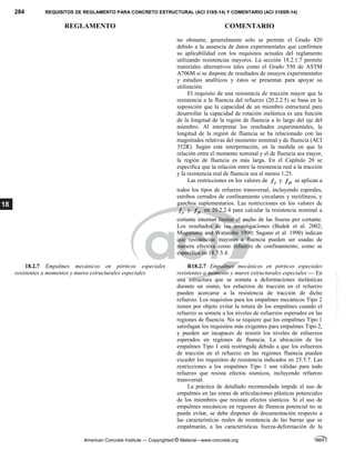284 REQUISITOS DE REGLAMENTO PARA CONCRETO ESTRUCTURAL (ACI 318S-14) Y COMENTARIO (ACI 318SR-14)
REGLAMENTO COMENTARIO
American Concrete Institute — Copyrighted © Material—www.concrete.org
18
no obstante, generalmente solo se permite el Grado 420
debido a la ausencia de datos experimentales que confirmen
su aplicabilidad con los requisitos actuales del reglamento
utilizando resistencias mayores. La sección 18.2.1.7 permite
materiales alternativos tales como el Grado 550 de ASTM
A706M si se dispone de resultados de ensayos experimentales
y estudios analíticos y éstos se presentan para apoyar su
utilización.
El requisito de una resistencia de tracción mayor que la
resistencia a la fluencia del refuerzo (20.2.2.5) se basa en la
suposición que la capacidad de un miembro estructural para
desarrollar la capacidad de rotación inelástica es una función
de la longitud de la región de fluencia a lo largo del eje del
miembro. Al interpretar los resultados experimentales, la
longitud de la región de fluencia se ha relacionado con las
magnitudes relativas del momento nominal y de fluencia (ACI
352R). Según esta interpretación, en la medida en que la
relación entre el momento nominal y el de fluencia sea mayor,
la región de fluencia es más larga. En el Capítulo 20 se
especifica que la relación entre la resistencia real a la tracción
y la resistencia real de fluencia sea al menos 1.25.
Las restricciones en los valores de y
f y yt
f se aplican a
todos los tipos de refuerzo transversal, incluyendo espirales,
estribos cerrados de confinamiento circulares y rectilíneos, y
ganchos suplementarios. Las restricciones en los valores de
y
f y yt
f en 20.2.2.4 para calcular la resistencia nominal a
cortante intentan limitar el ancho de las fisuras por cortante.
Los resultados de las investigaciones (Budek et al. 2002;
Muguruma and Watanabe 1990; Sugano et al. 1990) indican
que resistencias mayores a fluencia pueden ser usadas de
manera efectiva como refuerzo de confinamiento, como se
especifica en 18.7.5.4.
18.2.7 Empalmes mecánicos en pórticos especiales
resistentes a momentos y muros estructurales especiales
R18.2.7 Empalmes mecánicos en pórticos especiales
resistentes a momento y muros estructurales especiales — En
una estructura que se someta a deformaciones inelásticas
durante un sismo, los esfuerzos de tracción en el refuerzo
pueden acercarse a la resistencia de tracción de dicho
refuerzo. Los requisitos para los empalmes mecánicos Tipo 2
tienen por objeto evitar la rotura de los empalmes cuando el
refuerzo se someta a los niveles de esfuerzos esperados en las
regiones de fluencia. No se requiere que los empalmes Tipo 1
satisfagan los requisitos más exigentes para empalmes Tipo 2,
y pueden ser incapaces de resistir los niveles de esfuerzos
esperados en regiones de fluencia. La ubicación de los
empalmes Tipo 1 está restringida debido a que los esfuerzos
de tracción en el refuerzo en las regiones fluencia pueden
exceder los requisitos de resistencia indicados en 25.5.7. Las
restricciones a los empalmes Tipo 1 son válidas para todo
refuerzo que resista efectos sísmicos, incluyendo refuerzo
transversal.
La práctica de detallado recomendada impide el uso de
empalmes en las zonas de articulaciones plásticas potenciales
de los miembros que resistan efectos sísmicos. Si el uso de
empalmes mecánicos en regiones de fluencia potencial no se
puede evitar, se debe disponer de documentación respecto a
las características reales de resistencia de las barras que se
empalmarán, a las características fuerza-deformación de la
--`````,`,,`,,`,`,`,,``,`,,,`,,-`-`,,`,,`,`,,`---
 
