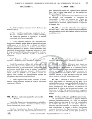REQUISITOS DE REGLAMENTO PARA CONCRETO ESTRUCTURAL (ACI 318S-14) Y COMENTARIO (ACI 318SR-14) 285
REGLAMENTO COMENTARIO
American Concrete Institute — Copyrighted © Material—www.concrete.org
18
barra empalmada y respecto a la capacidad de los empalmes
Tipo 2 que se usarán para cumplir con los requisitos de
desempeño especificados.
A pesar que los empalmes mecánicos definidos en 18.2.7
no necesitan estar escalonados, el escalonado es
recomendable y puede ser necesario por efectos de
construcción o para proveer suficiente espacio alrededor del
empalme para su instalación, o para cumplir con los requisitos
de distancia libre.
18.2.7.1 Los empalmes mecánicos deben clasificarse por
medio de (a) o (b):
(a) Tipo 1 Empalmes mecánicos que cumplen con 25.5.7.
(b) Tipo 2 Empalmes mecánicos que cumplen con 25.5.7 y
son capaces de desarrollar la resistencia a la tracción
especificada de las barras empalmadas.
R18.2.7.1 Los requisitos adicionales para empalmes
mecánicos Tipo 2 tienen como objetivo obtener un empalme
mecánico capaz de resistir deformaciones unitarias inelásticas
en múltiples ciclos.
18.2.7.2 Los empalmes mecánicos Tipo 1 no deben usarse
dentro de una distancia igual al doble de la altura del miembro,
medida desde la cara de la viga o columna para pórticos
especiales resistentes a momento , o desde las secciones críticas
donde sea probable que se produzca fluencia del refuerzo como
resultado de desplazamientos laterales que sobrepasen el rango
de comportamiento lineal. Se pueden usar empalmes mecánicos
Tipo 2 en cualquier ubicación, excepto lo indicado en
18.9.2.1(c).
18.2.8 Empalmes soldados en pórticos especiales
resistentes a momentos y muros estructurales especiales
R18.2.8 Empalmes soldados en pórticos especiales
resistentes a momentos y muros estructurales especiales
18.2.8.1 Los empalmes soldados del refuerzo que resiste
fuerzas inducidas por sismos deben cumplir con 25.5.7 y no
deben usarse dentro de una distancia igual al doble de la altura
del miembro, medida desde la cara de la viga o columna para
pórticos especiales resistentes a momento, o desde secciones
críticas donde sea probable que se produzca fluencia del
refuerzo como resultado de desplazamientos laterales que
sobrepasen el rango de comportamiento lineal.
R18.2.8.1 La soldadura del refuerzo debe hacerse de
acuerdo con los requisitos del AWS D1.4 como se especifica
en el Capítulo 26. Las ubicaciones de los empalmes soldados
están restringidas debido a que las fuerzas de tracción en el
refuerzo en regiones de fluencia pueden sobrepasar los
requisitos de resistencia indicados en 25.5.7. La restricción a
empalmes soldados es válida para todo refuerzo que resista
efectos sísmicos, incluyendo refuerzo transversal.
18.2.8.2 No se puede soldar estribos, elementos de amarre,
insertos, u otros elementos similares al refuerzo longitudinal
requerido por el diseño.
R18.2.8.2 La soldadura de barras de refuerzo que se
cruzan puede conducir a fragilidad local del acero. Si se
sueldan las barras que se cruzan para facilitar la fabricación o
colocación del refuerzo, se debe efectuar únicamente en
barras agregadas para dicho propósito. La prohibición de
soldar barras de refuerzo que se cruzan no se aplica a las
barras que se suelden bajo control continuo y competente
como sucede en la fabricación de refuerzo electrosoldado de
alambre.
18.3 — Pórticos ordinarios resistentes a momento
18.3.1 Alcance
18.3.1.1 Las disposiciones de esta sección son aplicables a
pórticos ordinarios resistentes a momentos que forman parte del
sistema resistente ante fuerzas sísmicas.
18.3.2 Las vigas deben tener al menos dos barras continuas
colocadas tanto en la cara superior como en la inferior. Las
R18.3 — Pórticos ordinarios resistentes a momento
Esta sección aplica solamente a los pórticos ordinarios
resistentes a momento asignados a la CDS B. Los requisitos
para el refuerzo de vigas tratan de mejorar la continuidad en
los miembros del pórtico y de esta forma mejoran la
resistencia ante fuerzas laterales y la integridad estructural.
Estas disposiciones no aplican a pórticos losa-columna
resistentes a momento. Las disposiciones para las columnas
tratan de proveer capacidad adicional para resistencia a
 