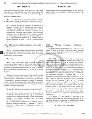 286 REQUISITOS DE REGLAMENTO PARA CONCRETO ESTRUCTURAL (ACI 318S-14) Y COMENTARIO (ACI 318SR-14)
REGLAMENTO COMENTARIO
American Concrete Institute — Copyrighted © Material—www.concrete.org
18
barras inferiores continuas deben tener un área no menor a un
cuarto del área máxima de las barras inferiores a lo largo del
vano. Estas barras deben estar ancladas para desarrollar y
f en
tracción en la cara de apoyo.
18.3.3 Las columnas que tengan longitudes no soportadas
1
5
u c

 deben tener n
V
 al menos igual al menor de (a) y (b):
(a) El cortante asociado al desarrollo de resistencias a
momento nominal de la columna en cada extremo
restringido de la longitud no soportada debido a la flexión
con curvatura inversa. La resistencia a flexión de la
columna debe calcularse para la fuerza axial mayorada,
consistente con la dirección de las fuerzas laterales
consideradas, que resulta en la mayor resistencia a flexión.
(b) El cortante máximo obtenido de las combinaciones de
carga de diseño que incluyan E , con 0E
 substituyendo a
E .
cortante en columnas con dimensiones que de otro modo las
hubiera hecho más susceptibles a fallar por cortante bajo
cargas sísmicas.
18.4 — Pórticos intermedios resistentes a momento
18.4.1 Alcance
18.4.1.1 Las disposiciones de esta sección son aplicables a
pórticos intermedios resistentes a momento incluyendo las losas
en dos direcciones sin vigas que forman parte del sistema
resistente ante fuerzas sísmicas.
R18.4 — Pórticos intermedios resistentes a
momento
El objetivo de los requisitos de 18.4.2.3 y 18.4.3.1 es
reducir el riesgo de falla por cortante en vigas y columnas
durante un sismo. Se proponen dos opciones para determinar
la fuerza cortante mayorada.
18.4.2 Vigas
18.4.2.1 Las vigas deben tener al menos dos barras
continuas en las caras superior e inferior. Las barras inferiores
continuas deben tener un área no inferior a un cuarto del área
máxima de las barras inferiores a lo largo del vano. Estas barras
deben estar ancladas para desarrollar y
f en tracción en la cara
de apoyo.
18.4.2.2 La resistencia a momento positivo en la cara del
nudo no debe ser menor que un tercio de la resistencia a
momento negativo proporcionada en esa misma cara del nudo.
La resistencia a momento negativo o positivo, en cualquier
sección a lo largo de la longitud de la viga, no debe ser menor de
un quinto de la resistencia máxima a momento proporcionada en
la cara de cualquiera de los nudos.
18.4.2.3 n
V
 debe ser al menos igual al menor de (a) y (b):
(a) La suma del cortante asociado con el desarrollo de
resistencias a momento nominal de la viga en cada extremo
restringido de la luz libre debido a la flexión con curvatura
inversa y el cortante calculado para las cargas
gravitacionales mayoradas;
(b) El cortante máximo obtenido de las combinaciones de
carga de diseño que incluyan E , tomando E como el
doble del indicado por el reglamento general de
construcción.
R18.4.2 Vigas — De acuerdo con 18.4.2.3(a), la fuerza
cortante mayorada se determina mediante un diagrama de
cuerpo libre obtenido al cortar la viga en sus extremos,
tomando los momentos allí iguales a la resistencia nominal a
momento actuando con curvatura inversa a flexión, tanto en el
sentido de las manecillas del reloj como en sentido contrario a
las manecillas del reloj. La Figura R18.4.2 muestra solo una
de las dos opciones que se deben considerar para cada viga.
Para determinar el cortante máximo en la viga, se supone que
sus resistencias nominales a momento (  = 1.0) se
desarrollan simultáneamente en ambos extremos de la luz
libre. Como se indica en la figura R18.4.2, el cortante
asociado con esta condición  
n nr n
M M
 

 
  se suma
algebraicamente al cortante debido a las cargas mayoradas
gravitacionales para obtener así el cortante para el cual debe
diseñarse la viga. En este ejemplo, tanto la carga muerta, D
w ,
como la carga viva, L
w , se han supuesto uniformemente
distribuidas. Los efectos de E actuando verticalmente deben
tenerse en cuenta si así lo requiere el reglamento general de
construcción.
En la opción 18.4.2.3(b) obtiene u
V con base en las
combinaciones de carga que incluye el efecto sísmico, E , el
cual debe duplicarse. Por ejemplo, la combinación de carga
definida por la ecuación (5.3.1.e) queda en este caso:
1.2 2.0 1.0 0.2
U D E L S
   
--`````,`,,`,,`,`,`,,``,`,,,`,,-`-`,,`,,`,`,,`---
 