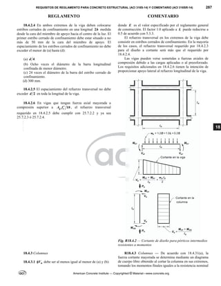 REQUISITOS DE REGLAMENTO PARA CONCRETO ESTRUCTURAL (ACI 318S-14) Y COMENTARIO (ACI 318SR-14) 287
REGLAMENTO COMENTARIO
American Concrete Institute — Copyrighted © Material—www.concrete.org
18
18.4.2.4 En ambos extremos de la viga deben colocarse
estribos cerrados de confinamiento en una longitud 2h medida
desde la cara del miembro de apoyo hacia el centro de la luz. El
primer estribo cerrado de confinamiento debe estar situado a no
más de 50 mm de la cara del miembro de apoyo. El
espaciamiento de los estribos cerrados de confinamiento no debe
exceder el menor de (a) hasta (d):
(a) 4
d
(b) Ocho veces el diámetro de la barra longitudinal
confinada de menor diámetro.
(c) 24 veces el diámetro de la barra del estribo cerrado de
confinamiento.
(d) 300 mm.
18.4.2.5 El espaciamiento del refuerzo transversal no debe
exceder 2
d en toda la longitud de la viga.
18.4.2.6 En vigas que tengan fuerza axial mayorada a
compresión superior a 10
g c
A f  , el refuerzo transversal
requerido en 18.4.2.5 debe cumplir con 25.7.2.2 y ya sea
25.7.2.3 ó 25.7.2.4.
donde E es el valor especificado por el reglamento general
de construcción. El factor 1.0 aplicado a L puede reducirse a
0.5 de acuerdo con 5.3.3.
El refuerzo transversal en los extremos de la viga debe
consistir en estribos cerrados de confinamiento. En la mayoría
de los casos, el refuerzo transversal requerido por 18.4.2.3
para el diseño a cortante será más que el requerido por
18.4.2.4.
Las vigas pueden verse sometidas a fuerzas axiales de
compresión debido a las cargas aplicadas o al preesforzado.
Los requisitos adicionales en 18.4.2.6 tienen la intención de
proporcionar apoyo lateral al refuerzo longitudinal de la viga.
Fig. R18.4.2 — Cortante de diseño para pórticos intermedios
resistentes a momentos
18.4.3 Columnas
18.4.3.1 n
V
 debe ser al menos igual al menor de (a) y (b):
R18.4.3 Columnas — De acuerdo con 18.4.31(a), la
fuerza cortante mayorada se determina mediante un diagrama
de cuerpo libre obtenido al cortar la columna en sus extremos,
tomando los momentos finales iguales a la resistencia nominal
--`````,`,,`,,`,`,`,,``,`,,,`,,-`-`,,`,,`,`,,`---
 