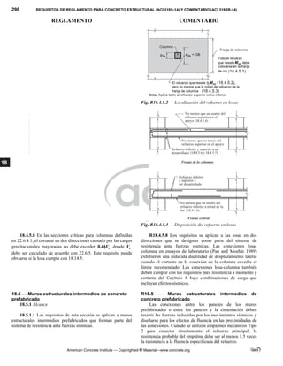 290 REQUISITOS DE REGLAMENTO PARA CONCRETO ESTRUCTURAL (ACI 318S-14) Y COMENTARIO (ACI 318SR-14)
REGLAMENTO COMENTARIO
American Concrete Institute — Copyrighted © Material—www.concrete.org
18
Fig. R18.4.5.2 — Localización del refuerzo en losas
Fig. R18.4.5.3 — Disposición del refuerzo en losas
18.4.5.8 En las secciones críticas para columnas definidas
en 22.6.4.1, el cortante en dos direcciones causado por las cargas
gravitacionales mayoradas no debe exceder 0.4 c
V
 donde c
V
debe ser calculado de acuerdo con 22.6.5. Este requisito puede
obviarse si la losa cumple con 18.14.5.
R18.4.5.8 Los requisitos se aplican a las losas en dos
direcciones que se designan como parte del sistema de
resistencia ante fuerzas sísmicas. Las conexiones losa-
columna en ensayos de laboratorio (Pan and Moehle 1989)
exhibieron una reducida ductilidad de desplazamiento lateral
cuando el cortante en la conexión de la columna excedía el
límite recomendado. Las conexiones losa-columna también
deben cumplir con los requisitos para resistencia a momento y
cortante del Capítulo 8 bajo combinaciones de carga que
incluyan efectos sísmicos.
18.5 — Muros estructurales intermedios de concreto
prefabricado
18.5.1 Alcance
18.5.1.1 Los requisitos de esta sección se aplican a muros
estructurales intermedios prefabricados que forman parte del
sistema de resistencia ante fuerzas sísmicas.
R18.5 — Muros estructurales intermedios de
concreto prefabricado
Las conexiones entre los paneles de los muros
prefabricados o entre los paneles y la cimentación deben
resistir las fuerzas inducidas por los movimientos sísmicos y
diseñarse para los efectos de fluencia en las proximidades de
las conexiones. Cuando se utilizan empalmes mecánicos Tipo
2 para conectar directamente el refuerzo principal, la
resistencia probable del empalme debe ser al menos 1.5 veces
la resistencia a la fluencia especificada del refuerzo.
--`````,`,,`,,`,`,`,,``,`,,,`,,-`-`,,`,,`,`,,`---
 