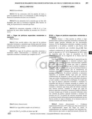 REQUISITOS DE REGLAMENTO PARA CONCRETO ESTRUCTURAL (ACI 318S-14) Y COMENTARIO (ACI 318SR-14) 291
REGLAMENTO COMENTARIO
American Concrete Institute — Copyrighted © Material—www.concrete.org
18
18.5.2 Generalidades
18.5.2.1 En las conexiones entre los paneles de muro, o
entre los paneles de muro y la cimentación, se debe restringir la
fluencia en elementos de acero o en el refuerzo.
18.5.2.2 En los elementos de la conexión que no han sido
diseñados para fluir la resistencia requerida debe basarse en
1.5 y
S de la porción de la conexión que fluye.
18.5.2.3 En estructuras asignadas a CDS D, E y F los
machones de muro deben diseñarse de acuerdo con 18.10.8 ó
18.14.
18.6 — Vigas de pórticos especiales resistentes a
momento
R18.6 — Vigas en pórticos especiales resistentes a
momento
18.6.1 Alcance
18.6.1.1 Esta sección aplica a las vigas de los pórticos
especiales resistentes a momentos que forman parte del sistema
resistente ante fuerzas sísmicas y que se diseñan principalmente
para resistir flexión y cortante.
18.6.1.2 Las vigas de los pórticos especiales resistentes a
momentos deben interconectarse a columnas de pórticos
especiales resistentes a momento que cumplen con 18.7.
R18.6.1 Alcance — Esta sección se refiere a vigas
pertenecientes a pórticos especiales resistentes a momento que
resisten cargas laterales inducidas por los movimientos
sísmicos. En los Reglamentos anteriores, cualquier miembro
perteneciente a un pórtico, sometido a una fuerza axial
mayorada de compresión que excediera  
10
g c
A f  bajo
cualquier combinación de carga debía diseñarse y detallarse
como se describe en 18.7. En el Reglamento de 2014, todos
los requisitos para las vigas se encuentran en 18.6
independientemente de la magnitud de la fuerza axial de
compresión.
Este Reglamento fue redactado bajo la suposición que los
pórticos especiales resistentes a momento incluyen vigas
horizontales y columnas verticales interconectadas mediante
un nudo viga-columna. Se acepta que vigas y columnas
puedan estar inclinadas siempre que el sistema resultante se
comporte como un pórtico, esto es, que la resistencia lateral se
encuentre dada principalmente por la transferencia de
momento entre vigas y columnas más que por la acción de
puntales o diagonales. En pórticos resistentes a momentos
especiales, es aceptable diseñar vigas para que resistan
combinaciones de momento y fuerza axial como ocurre en
vigas que actúan simultáneamente como miembros de pórtico
y como cuerdas o colectores de un diafragma. Se acepta que
las vigas de pórticos especiales resistentes a momento se
extiendan más allá de la columna, actuando en voladizo, sin
embargo, estos voladizos no forman parte del pórtico especial
resistente a momento que forma parte del sistema resistente
ante fuerzas sísmicas. También se acepta que vigas de
pórticos especiales resistentes a momentos lleguen al borde de
un muro siempre que el borde se encuentre reforzado como
una columna de pórtico especial resistente a momento de
acuerdo con 18.7. Un pórtico de concreto arriostrado, donde
la resistencia lateral está proporcionada principalmente por las
fuerzas axiales en vigas y columnas, no se reconoce como un
sistema resistente ante fuerzas sísmicas.
18.6.2 Límites dimensionales
18.6.2.1 Las vigas deben cumplir con (a) hasta (c).
(a) La luz libre n
 no debe ser menor que 4d .
R18.6.2 Límites dimensionales — Evidencia
experimental (Hirosawa 1977) indica que, bajo inversiones de
los desplazamientos dentro del rango no lineal, el
comportamiento de miembros continuos con relaciones luz-
altura menores que cuatro es significativamente diferente del
--`````,`,,`,,`,`,`,,``,`,,,`,,-`-`,,`,,`,`,,`---
 