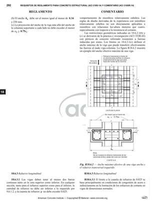292 REQUISITOS DE REGLAMENTO PARA CONCRETO ESTRUCTURAL (ACI 318S-14) Y COMENTARIO (ACI 318SR-14)
REGLAMENTO COMENTARIO
American Concrete Institute — Copyrighted © Material—www.concrete.org
18
(b) El ancho w
b debe ser al menos igual al menor de 0.3h
y 250 mm.
(c) La proyección del ancho de la viga más allá del ancho de
la columna soportante a cada lado no debe exceder el menor
de 2
c y 1
0.75c .
comportamiento de miembros relativamente esbeltos. Las
reglas de diseño derivadas de la experiencia con miembros
relativamente esbeltos no son directamente aplicables a
miembros con relaciones luz-altura menores que cuatro,
especialmente con respecto a la resistencia al cortante.
Las restricciones geométricas indicadas en 18.6.2.1(b) y
(c) se derivaron de la práctica e investigación (ACI 352R-02)
con pórticos de concreto reforzado resistentes a fuerzas
inducidas por sismo. Los límites en 18.6.2.1(c) definen el
ancho máximo de la viga que puede transferir efectivamente
las fuerzas al nudo viga-columna. La figura R18.6.2 muestra
un ejemplo del ancho efectivo máximo de una viga.
Fig. R18.6.2 — Ancho máximo efectivo de una viga ancha y
el refuerzo transversal requerido
18.6.3 Refuerzo longitudinal R18.6.3 Refuerzo longitudinal
18.6.3.1 Las vigas deben tener al menos dos barras
continuas tanto en la cara superior como inferior. En cualquier
sección, tanto para el refuerzo superior como para el inferior, la
cantidad de refuerzo no debe ser inferior a lo requerido por
9.6.1.2, y la cuantía de refuerzo  no debe exceder 0.025.
R18.6.3.1 El límite a la cuantía de refuerzo de 0.025 se
basa principalmente en condiciones de congestión de acero e
indirectamente en la limitación de los esfuerzos de cortante en
vigas de dimensiones normales.
--`````,`,,`,,`,`,`,,``,`,,,`,,-`-`,,`,,`,`,,`---
 